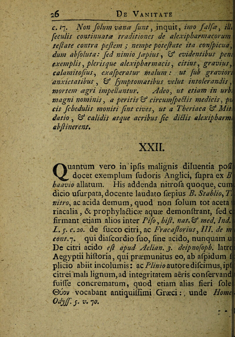 c. /7. Non folum vana funt , jnquit, imo falfa , ilh feculis continuata traditiones de ale xiph arma eorum, te flate contra pe flem ; nempe potefiate ita confpicuaf dum abfoluta: fed nimio Japius, & evidentibus pem exemplis y pleris que alexipbarmacis, citius , gravius calamitofus, exafperatur malum : ut fub gravior1 'anxietatibus , (f fymptornatibus velut intolerandis, mortem agri impellantur. Adeo y ut etiam in urb1 magni nominis, # peritis Sf circumfpe&is medicis , pu cis fchedulis moniti fint cives y ut a The riac a of Mit > datio , £?* calidis atque acribus fic di&is alexipharm\ abjlinerent. XXII. Quantum vero in 'ipfis malignis diluentia pofll docet exemplum fu doris Anglici, fupra ex 5 haavio allatum. His addenda nitrofa quoque, cumj dicio ufurpata, docente laudato faepius 5. Stahlio, 71 aw/rfl, ac acida demum, quod non folum tot aceta 1 riacalia, & prophyla&icae aquas demonftrant, fed c firmant etiam alios inter Pifoyhifl. nat.if med\ Ind’ > Z. j. r.20. de fucco citri, ac Fr ac a florius, III. de m cont.-j. qui diafeordio fuo, fine acido, nunquam u| De citri acido efl apud- Aelian. j. deipnofoph. latrc Aegyptii hiftoria, qui praemunitus eo, ab afpidum 1 plicio abiit incolumis: acP//;^autoredifcimus,ip(| citrei mali lignum,ad integritatem aeris confervandl fuiffe concrematum, quod etiam alias fieri folel &uov vocabant antiquiffimi Graeci:, unde Homei Odyjf. j. v. 70. f‘: \ ' ;
