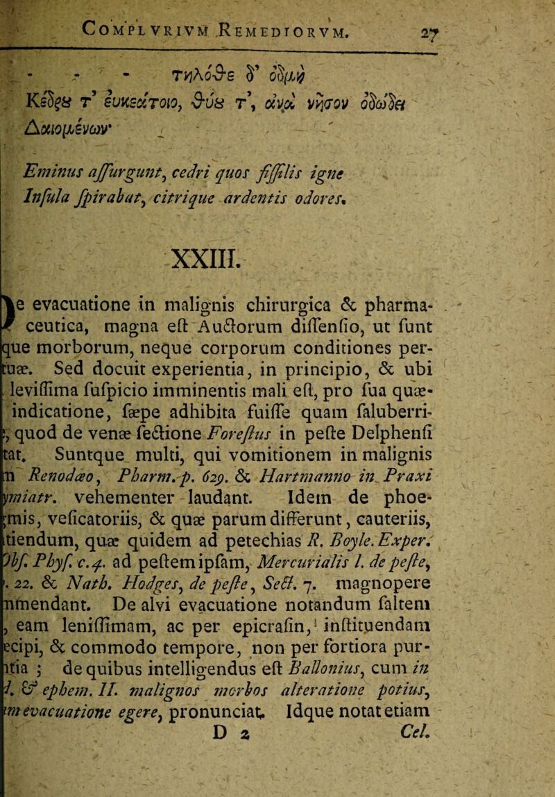 - -' ■ • _- ____ 7 - tyi\63s 5’ KsS^a t’ svy.so.toio, vus r\ dvd wt<joy oSwlis AoiioijAvoov _ - . -■ TlV ' ' ^ * < V ‘ ' n4__ Eminus ajjurgunt, cedri quos fijjtlis igne Infula fpirabat, citrique ardentis odores% XXIII. )e evacuatione in malignis chirurgica & pharma¬ ceutica, magna eft'Audiorum diffenfio, ut funt que morborum, neque corporum conditiones per¬ tuse. Sed docuit experientia, in principio, & ubi leviffima fufpicio imminentis mali eft, pro fua quae- indicatione, faepe adhibita fuifte quam faluberri- j, quod de venae fe&ione Foreftus in pefte Delphenfi tat, Suntque multi, qui vomitionem in malignis m Renodao, Pharm.p. 62$. & Hartmanno in Praxi ymiatr. vehementer laudant. Idem de phoe- ^mis, veficatoriis, & quae parum differunt, cauteriis, tiendum, quae quidem ad petechias R. Boyle.Exper. 'Jbft Phyfc. 4. ad peftemipfam, Mercurialis l. de pefte, >. 22. & Nath. Hodges, de pefte, Sefif. 7. magnopere ntnendant. De alvi evacuatione notandum faltem , eam leniffimam, ac per epicraffn,1 inftiaiendam ecipi, & commodo tempore, non per fortiora pur- itia ; de quibus intelligendus eft Ballonius, cum in 1. ephem. II. malignos morbos alteratione potius, m evacuatione egere} pronunciat; Idque notat etiam D z Cei