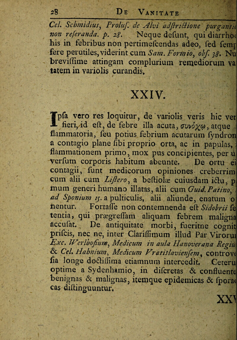 Cei. Schmidius, Proluf. de Alvi adftmStione purganti\ non referanda. p. 28. Neque defunt, qui diarrho< his in febribus non pertimefcendas adeo, fed femp fere perutiles, viderint eum Sam. For in io, olf ^g. Nui - breviffime attingam complurium remediorum va tatem in variolis curandis. '* ' f ■ - \   ;i Tg ^ ;• V , • -v ^fl ’ XXIV. ' j Ipfa vero res loquitur, de variolis veris hic vet fieri,Ad eft, de febre illa acuta, atque i flammatoria, feu potius febrium acutarum fyndron a contagio plane fibi proprio orta, ac in papulas,: ^ flammationem primo, mox pus concipientes, per u ^ Ver funi corporis habitum abeunte. De ortu ei contagii, funt medicorum opiniones creberrimi cum alii cum Liftero, a beftiolas cuiusdam i<ftu, pi mura generi humano illatas, alii cum Gmd.Patino, \ ad Sponium ij. a pulticulis, alii aliunde, enatum o nentur. Fortafle non contemnenda eft Sidobrii fel tentia, qui prsegreflam aliquam febrem malignaj ficcufat., De antiquitate morbi, fueritne cogniq prifcis, nec ne, inter Clariffimum illud Par Virorui] Exc. W'erlhofium, Medifum in aula Hanoverana Regiuj & Cei. tlabnium, Medicum J7ratiilavienfem, controvi fia longe docHfiima etiamnum intercedit. Ceteru optime a Sydenhamio, in difcretas & confluente benignas & malignas, itemque epidemicas & fporat cas diftinguuntur. XX^