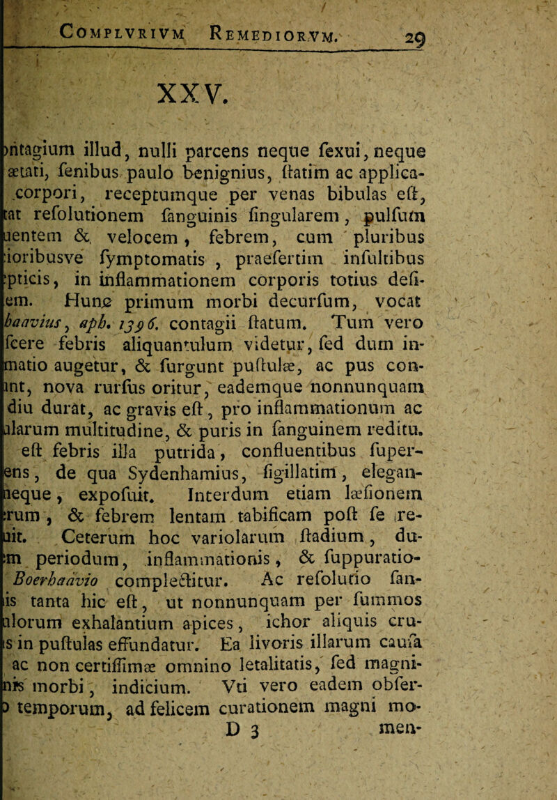 i ' ‘ . X , XXV. mtagium illud, nulli parcens neque fexui, neque aetati, fenibus paulo benignius, ftatim ac applica- corpori, receptumque per venas bibulas eff, tat refolutionem fanguinis Angularem, gulfum □entem &, velocem, febrem, cum pluribus :ioribusve fymptomatis , praefertim infultibus ipticis, in inflammationem corporis totius defl¬ em. Hun# primum morbi decurfum, vocat ha avius, aph. 1396. contagii flatum* Tum vero fcere febris aliquantulum videtur, fed dum in- matio augetur, & furgunt puftulae, ac pus con- int, nova rurfus oritur, eademque nonnunquam diu durat, ac gravis eft, pro inflammationum ac alarum multitudine, & puris in fanguinem reditu. eft febris illa putrida , confluentibus fuper- ens, de qua Sydenhamius, figillatim, elega n- leque, expofuit. Interdum etiam laefionern irum , & febrem lentam tabificam poft fe irc- □it. Ceterum hoc variolarum ftadium, du- im periodum, inflammationis, & fuppuratio- Boerhadvio compleftitur. Ac refolurio fan¬ is tanta hic eft, ut nonnunquam per fummos □lorum exhalantium apices, ichor aliquis eru¬ is in puftuias effundatur. Ea livoris illarum caufa ac non certifiimse omnino letalitatis, fed magni- n*s morbi, indicium. Vti vero eadem obfer- 5 temporum3 ad felicem curationem magni mo- ' ' D 3 meiv ✓