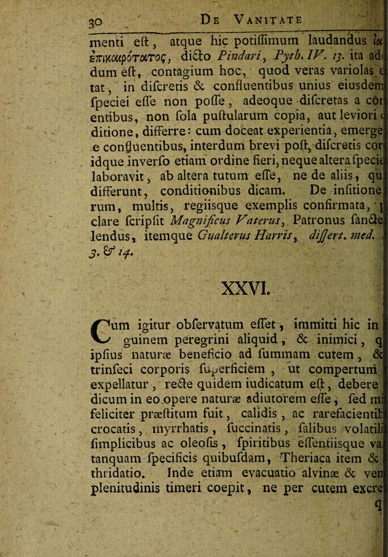 .. , -- — ' — -— , v ’ 7^i' :''T JW menti elt, atque hic potiflimum laudandus i« sirmcupoTotTog, dicto Pindari^ Pytb, IF. ij. ita adi dum eft, contagium hoc, quod veras variolas e tat, in difcretis & confluentibus unius eiusdem fpeciei efle non polle, adeoque difcretas a cor entibus, non fola pullularum copia, aut leviori < ditione, differre•• cum doceat experientia, emergei e confluentibus, interdum brevi poli, difcretis cori idque inverfo etiam ordine fieri, neque altera fpecie laboravit, ab altera tutum efle, ne de aliis, quj differunt, conditionibus dicam. De infitione rum, multis, regiisque exemplis confirmata,'! clare fcripfit Magnificus Vat crus, Patronus fande lendus, itemque Gualterus Harris> dijjert. mcd. * ' i ^ - - , . . • ■ • , p XXVI. Cum igitur obfervatum eflet~r immitti hic in guinem peregrini aliquid , & inimici, qj ipfius natura beneficio ad fummam cutem , & trinfeci corporis fu^erficiem , ut compertum expellatur , re£le quidem iudicatum e(jfc, debere dicum in eo opere natura adiutorem eite, fed mi feliciter praftitum fuit, calidis , ac rarefaciendi: crocatis, myrrhatis , fuccinatis, falibus volatili fimplicibus ac oleofis, fpiritibus eifentiisque va: tanquam fpecificis qnibufdam, Theriaca item & thridatio. Inde etiam evacuatio alvinae & ven plenitudinis timeri coepit, ne per cutem excrei q * — «■