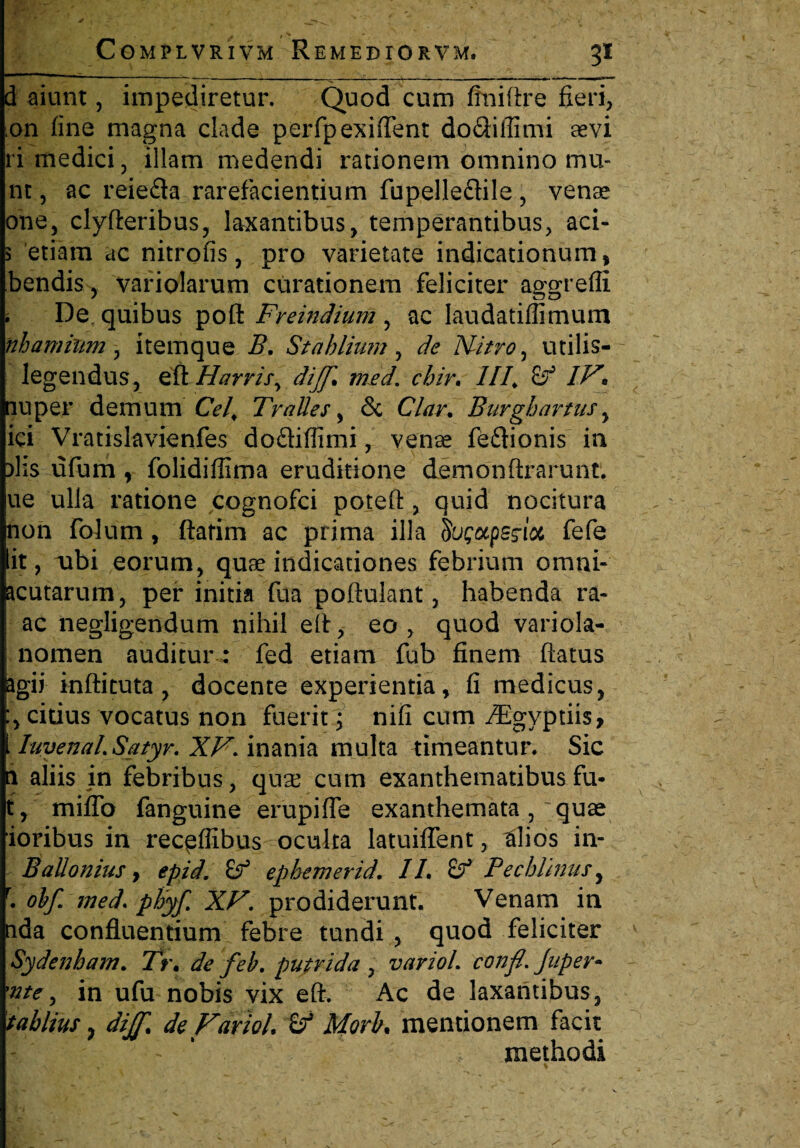 d aiunt, impediretur. Quod cum finiftre fieri, :on fine magna clade perfpexiflent doQiffimi sevi ri medici, illam medendi rationem omnino mu- nt, ac reiefla rarefacientium fupelle&ile , vense ohe, clyfteribus, laxantibus, temperantibus, aci- 5 etiam ac nitrofis, pro varietate indicationum, bendis, variolarum curationem feliciter aggreffi . De quibus poft Freindium, ac Iaudatiffimum nhamhtm, item que B. Stahlium , de Nitro, utilis- legendus, eft Hnrris, dijf. med. chir. III, IV* nuper demum Cei, Tralles, & Clar. Burgi artus , ici Vratislavienfes dofliffimi, venae feftionis in )lis ufum , folidiffima eruditione demonftrarunt. ue ulla ratione cognofci poteft , quid nocitura non folum, ftarim ac prima illa hgotpesioi fefe iit, nbi eorum, quae indicationes febrium omni- acutarum, per initia fua poftulant, habenda ra- ac negligendum nihil eit, eo , quod variola- nomen auditur: fed etiam fub finem flatus agii inftituta , docente experientia, fi medicus, citius vocatus non fuerit; nifi cum iEgyptiis, Iuyenal.Satyr. XV. inania multa timeantur. Sic n aliis in febribus, quas cum exanthematibus fu- t, mifib fanguine erupifle exanthemata, ~ quae ioribus in rec^flibus oculta latuiflent, tlios in- BaUonius y epid. (f epbemerid. IL Sf Pecbimus, r. obf med. phyf. XV. prodiderunt. Venam in uda confluentium febre tundi , quod feliciter Sydenbam. Tt\ de feb. putrida , variol. confl. Juper- 'ntc, in ufu nobis vix eft. Ac de laxantibus, tablius, dil[% de Variol & Morb* mentionem facit |' - . methodi