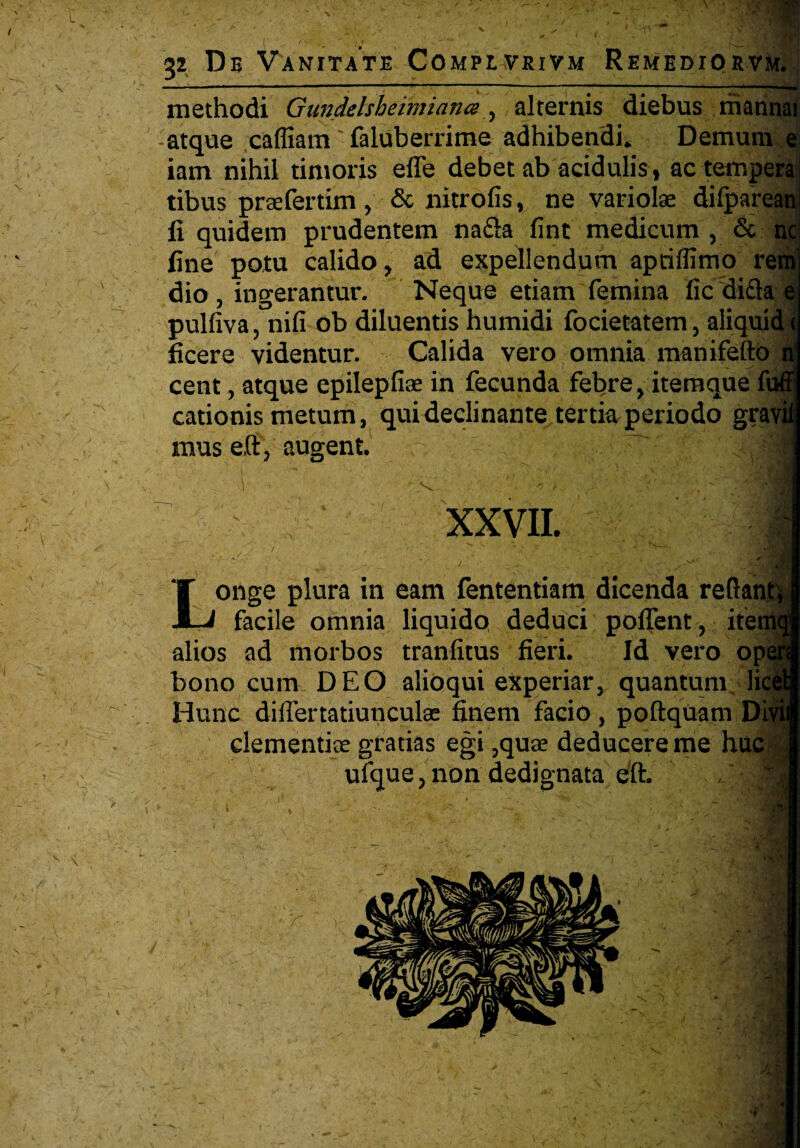 \ methodi Gundelsheimiana, alternis diebus mannai atque caffiam faluberrime adhibendi. Demum e iam nihil timoris efle debet ab acidulis , ac tempera tibus prsefertim , & nitrofis, ne variolae dilparean fi quidem prudentem na&a fint medicum , & nc fine potu calido, ad expellendum aptiflimo rem dio , ingerantur. Neque etiam femina lic dida e pulfiva, nili ob diluentis humidi focietatem, aliquid ( ficere videntur. Calida vero omnia manifefto n cent, atque epilepfiae in fecunda febre, itemque firff cationis metum, qui declinante tertia periodo gravit mus eft, augent. V XXVII. Longe plura in eam fententiam dicenda reRanft facile omnia liquido deduci poffent, iter alios ad morbos tranfitus fieri. Id vero op bono cum DEO alioqui experiar, quantum li Hunc differtatiunculae finem facio, poftquam Di clementiae gratias egi ,quae deducere me huc ufque, non dedignata eft. H.-J ’V'