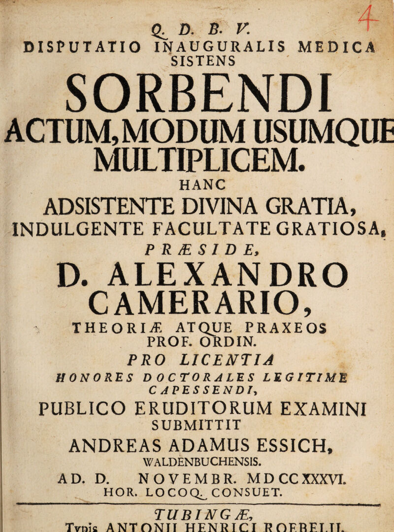 (X D. B. V. DISPUTATIO INAUGURALIS MEDICA SISTENS SORBENDI ACTUM, MODUM USUMQUE MULTIPLICEM. HANC ADSISTENTE DIVINA GRATIA, 1NDULGENTE FACULTATE GRATIOSA, P R M S1 D E, D. ALEXANDRO CAMERARIO, THEORIA ATQUE PRAXEOS PROF. ORDIN. PRO LICENTIA HONORES D OCTORALES LEGITIME CAPESSENDI, PUBLICO ERUDITORUM EXAMINI SUBMITTIT ANDREAS ADAMUS ESSICH, WALDENBUCHENSIS. AD. D. NOVEMBR. MDCCXXXVI. HOR. LOCOQ^ CONSUET. TUBING JE, Tvnie ANTONII HENRICI ROFREI.TT.