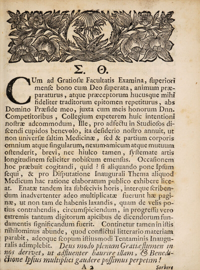 2. 0. CUm ad Gratiofe Facultatis Examina, fiiperiorf menfe bono cum Deo fiiperata, animum prae¬ paraturus , atque praeceptorum hucusque mihi fideliter traditorum epitomen repetiturus, abs Domino Praefide meo, juxta cum meis honorum Dnn. Competitoribus , Collegium expeterem huic intentioni noftrae adcommodum. Ille, pro adfectu in Studiofos di- fcendi cupidos benevolo, ita defiderio noftro annuit, ut non univerfae faltim Medicinae, fed & partium corporis omnium atque lingularum, nexunvamicum atque mutuum oftenderit, brevi, nec hiulco tamen, fyftemate artis longitudinem feliciter nobifcum emenfus. Occafionem hoc praebuit cogitandi, quid ? fi aliquando pone Ipfum fequi, & pro Difputatione Inaugurali Thema aliquod Medicum hac ratione elaboratum publico exhibere lice¬ at. Enatae tandem ita fubfecivis horis, interque fcriben- dum inadvertenter adeo multiplicatae fuerunt hae pagi¬ nae, ut non tam de habenis laxandis, quam de velis po¬ tius contrahendis, cirtumfpiciendum, in progreflu vero extremis tantum digitorum apicibus de dicendorum fun¬ damentis fignificandum fuerit. Continetur tamen in illis nihilominus abunde, quod confli&ui litterario materiam parabit, adeoque fcopum iftiusmodi Tentaminis Ina-ugu- ralis adimplebit. Deus modo plenum Gratnejlumen in nos demet, ut adjluenter haurire illam, (3 Benedi- chone Ipfius multiplici gauderepojjimusperpetim ! A 2 Sorbere