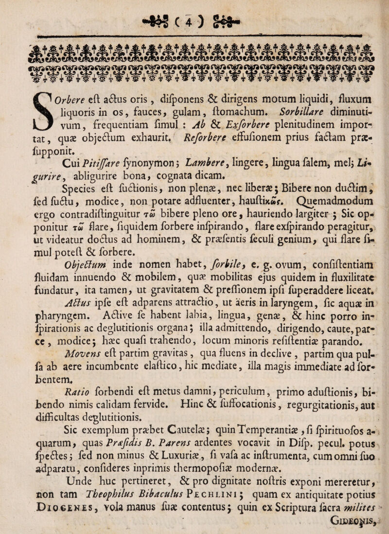 kw vW tW 4W4W 4 W 4 W 4 w ^Wif 4 w *W tW vW *9 tW Vw vW iW 4 SOrbere eft aftus oris, difponens & dirigens motum liquidi, fluxum liquoris in os, fauces, gulam, ftomachum. Sorbillare diminuti- vum, frequentiam fimul : Ab & Exforberc plenitudinem impor¬ tat , quae obje&um exhaurit. Reforbere elfufionem prius faftam prae- fupponit. Cui Pitijfare fynonymon; Lambere, lingere, lingua falem, mei; Li- gurire, abligurire bona, cognata dicam. Species eft fucfionis, non plenae, nec liberae; Bibere non du<ftim, fedfuftu, modice, non potare adfluenter, haufti*£r. Quemadmodum ergo contradiftinguitur 7® bibere pleno ore, hauriendo largiter ; Sic op¬ ponitur tu flare, fiquidem forbere infpirando, flare exfpirando peragitur, ut videatur do&us ad hominem, & praefentis feculi genium, qui flare fi¬ mul poteft & forbere. Objeffum inde nomen habet, forbile> e. g. ovum, confiftentiam fluidam innuendo & mobilem, quae mobilitas ejus quidem in fluxilitatc fundatur, ita tamen, ut gravitatem & prefllonem ipfi fuperaddere liceat. Attus ipfe eft adparens attra6lio, ut aeris in laryngem, fic aquae in pharyngem. A£live fe habent labia, lingua, genae, & hinc porro in- fpirationis ac deglutitionis organa; illa admittendo, dirigendo, caute,par¬ ce , modice; haec quafi trahendo, locum minoris refiftentiae parando. Movens eft partim gravitas, qua fluens in declive , partim qua pul- fa ab aere incumbente elaftico, hic mediate, illa magis immediate ad for* bentem,. Ratio forbendi eft metus damni, periculum, primo aduftionis, bi¬ bendo nimis calidam fervide. Hinc & fuffocationis, regurgitationis, aut difficultas deglutitionis. Sic exemplum praebet Cautelae; quin Temperantiae ,fi fpirituofos a- quarum, quas Praftdis B. Parens ardentes vocavit in Difp. pecul. potus fpeftes; fed non minus & Luxuriae, fi vafa ac inftrumenta, cum omni fuo adparatu, confideres inprimis thermopofiae modernae. Unde huc pertineret, & pro dignitate noftris exponi mereretur, non tam Tbeophilus Bibaculus Pechuni; quam ex antiquitate potius Di ogenes , vola manus fuae contentus; quin ex Scriptura facra milites Gideojjis,