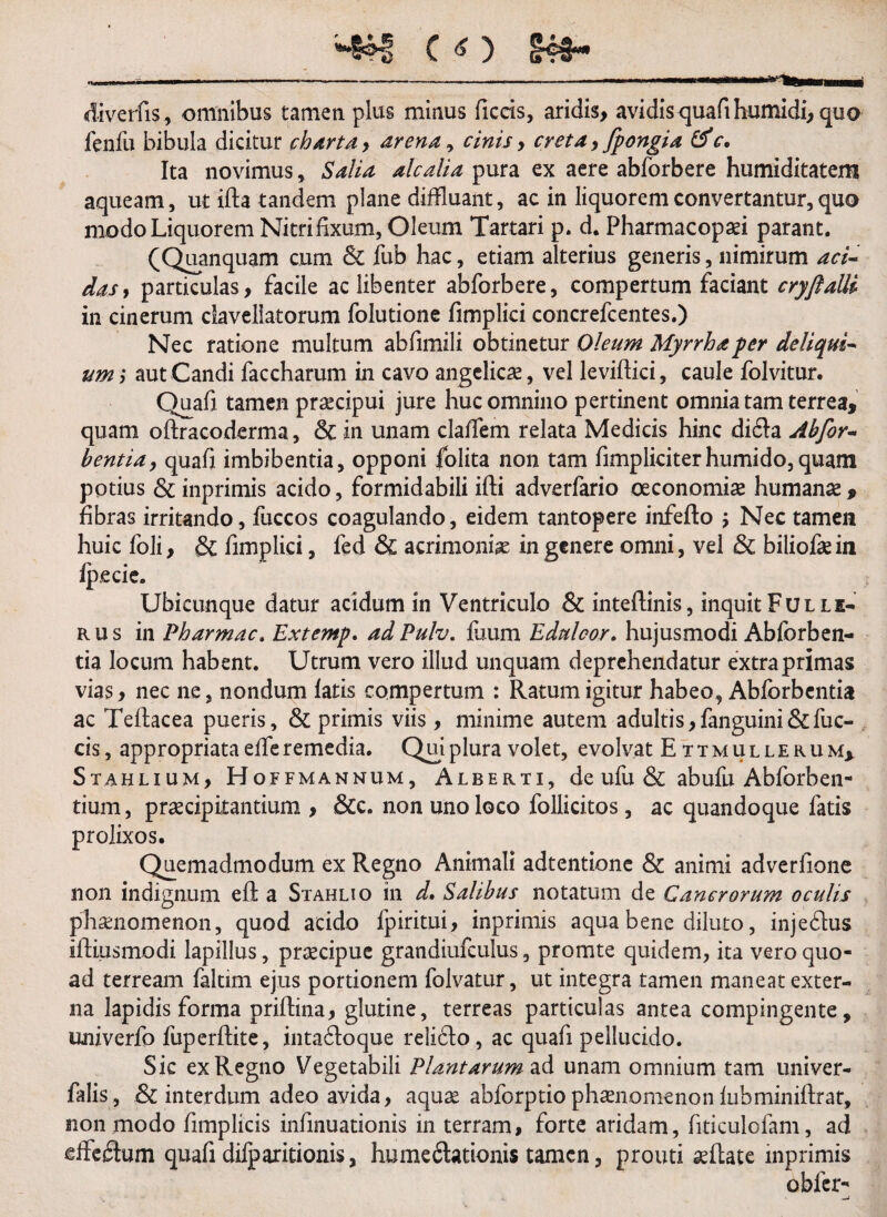 diverfis, omnibus tamen pius minus ficcis, aridis, avidis quafi humidi, quo fenfu bibula dicitur charta , arena, cinis, creta, fpongia c. Ita novimus , Salia alcalia pura ex aere abforbere humiditatem aqueam, ut ifta tandem plane diffluant, ac in liquorem convertantur, quo modo Liquorem Nitrifixum, Oleum Tartari p. d. Pharmacopaei parant. (Quanquam cum & fub hac, etiam alterius generis, nimirum aci- dasy particulas, facile ac libenter abforbere, compertum faciant cryflalli in cinerum daveliatorum folutione fimplici concrefcentes.) Nec ratione multum abfimili obtinetur Oleum Myrrha per deliqui¬ um ,* aut Candi faccharum in cavo angelicae, vel leviftici, caule folvitur. Quafi tamen praecipui jure huc omnino pertinent omnia tam terrea, quam oftracoderma, & in unam claflem relata Medicis hinc dida Ahfor- bentia, quafi imbibentia, opponi folita non tam fimpliciterhumido,quam potius & inprimis acido, formidabili ifti adverfario oeconomiae humanae, fibras irritando, fuccos coagulando, eidem tantopere infefto ; Nec tamen huic foli, & fimplici, fed & acrimoniae in genere omni, vel & biliofae in fpecie. Ubicunque datur acidum in Ventriculo & inteftinis, inquit Fulle- rus in Pharmac. Extemp. adPulv. fuum Edulcor. hujusmodi Abforben¬ tia locum habent. Utrum vero illud unquam deprehendatur extra primas vias, nec ne, nondum fatis compertum : Ratum igitur habeo, Abforbentia ac Teftacea pueris, & primis viis , minime autem adultis, fanguini& fu c- cis, appropriata effe remedia. Qui plura volet, evolvat Ettmullerum, Stahlium, Hoffmannum, Alberti, de ufu & abufu Abforben- tium, praecipitantium, &c. non uno loco follicitos, ac quandoque fatis prolixos. Quemadmodum ex Regno Animali adtentione & animi adverfione non indignum e£t a Stahlio in d. Salibus notatum de Cancrorum oculis phaenomenon, quod acido fpiritui, inprimis aqua bene diluto, injedus iftiusmodi lapillus, praecipue grandiufculus, promte quidem, ita vero quo¬ ad terream faltim ejus portionem folvatur, ut integra tamen maneat exter¬ na lapidis forma priftina, glutine, terreas particulas antea compingente, univerfo fuperftite, intadoque relido, ac quafi pellucido. Sic ex Regno Vegetabili Plantarum ad unam omnium tam univer- falis, & interdum adeo avida, aquae abforptio phaenomenon fubminiftrat, non modo fimplicis infinuationis in terram, forte aridam, fiticulofam, ad dfcdum quafi difparitionis, humedationis tamen, prouti aeflate inprimis oblcr-