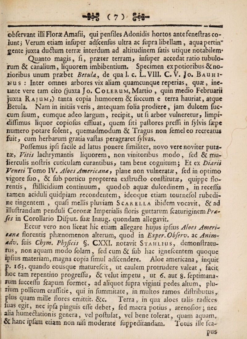 bbfervant illi Flora: Amafii, qui penfiles Adonidis hortos antefeneftrasco- Iunt5 Verum etiam infuper adfcenfus ultra ac fupra libellam, aquapertnT gente juxta duftum terrae interdum ad altitudinem fatis utique notabilem8 Quanto magis, fi, praeter terram , infuper accedat ratio tubulo¬ rum & canalium, liquorem imbibentium. Specimen expotioribus&no¬ mioribus unum praebet Betula, de qua 1. c. L.VIII. C. V. Jo. Bauhi- kus : Inter omnes arbores vix aliam quamcunque reperias, quae, ine- imte vere tam cito (juxta Jo. C olerum, Martio , quin medio Februarii juxta Rajum,) tanta copia humorem & fuccum e terra hauriat, atque Betula. Nam in initiis veris, antequam folia prodiere, jam dulcem fuc¬ cum fuum, eumque adeo largum, recipit, utfi arbor vulneretur, limpT diffimus liquor copiofus effluat, quem fiti paftores preffi in fylvis faepe numero potare folent, quemadmodum & Tragus non femel eo recreatus fuit, cum herbarum gratia vadas peragraret fylvas. Pollemus ipfi facile ad latus ponere fimiliter, novo vere noviter puta¬ tae, Vitis \achrymantis liquorem, non vinitoribus modo, fed & mu¬ lierculis noftris cuticulam curantibus, tam bene cognitum $ Et ex Diarii Veneti Tomo IV. Aloes Americana, plane non vulneratae, fed in optimo vigore fuo, & fub porticu propterea exftru&o conftitutae, quippe flo¬ rentis, ftillicidium continuum, quod ob aquae dulcedinem , in recelfu tamen aciduli quidpiam recondentem, ideoque etiam tournefol rubedi¬ ne tingentem , quafi mellis pluviam S car ella ibidem vocavit, & ad illuftrandam penduli Coronae Imperialis floris guttarum fcaturiginem fes in Corollario Dilput. fuae Inaug. quondam allegavit. Eccur vero non liceat hic etiam allegare hujus ipfius Aloes Ameria tan& florentis phaenomenon alterum, quod in Exper. Obferv. ac Anim- adv% fuis Chym. Phy ficis §. CXXI. notavit Stahlius, demonftratu- rus, non aquam modo folam, fed cum & fub hac ignefcentem quoque ipfius materiam, magna copia fimul adfcendere. Aloe americana, inquit p. 163. quando eousque maturefcit, ut caulem protrudere valeat, facit hoc tam repentino progreffu, & velut impetu , ut 6. aut 8. feptimana- rum lucceffu fcapum formet, ad aliquot fupra viginti pedes altum, plu¬ rium pollicum eraditie, qui in fummitate, in multos ramos didributus^ plus quam mille flores emittit. &c. Terra, in qua aloes talis radices fuas egit, nec ipfa pinguis ede debet, fed macra potius, arenofior; nec alia humeclationis genera, vel poftulat, vel bene tolerat, quam aquam,. & hanc ipfam etiam non nili moderate iuppeditandam. Totus ille fca~ pusi