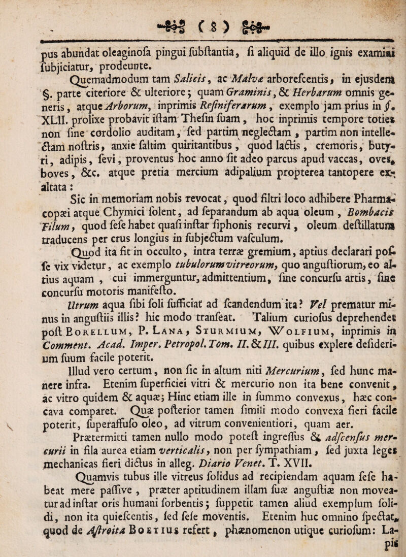 ■4*3 C8) 149« —...;-- - ■ — .——» pus abundat olcaginofa pingui fubftantia, fi aliquid de illo ignis exammi fubjiciatur, prodeunte. Quemadmodum tam Salicis, ac Malva arborefcentis, in ejusdem §. parte citeriore & ulteriore; cpiam Graminis Herbarum omnis ge¬ neris , atque Arborum, inprimis Refiniferarum, exemplo jam prius in /. XLII, prolixe probavit iftam Thefin fuam, hoc inprimis tempore toties non fine cordolio auditam, fed partim negle&am , partimnonintelle- flam noftris, anxie faltim quiritantibus , quod laftis, cremoris, buty¬ ri, adipis, fevi, proventus hoc anno fit adeo parcus apud vaccas, oves* boves, &c. atque pretia mercium adipalium propterea tantopere ex.-, altata: Sic in memoriam nobis revocat, quod filtri loco adhibere Pharma- copaei atque Chymici folent, ad feparandum ab aqua oleum , Bombacis filum, quod fefe habet quafiinftar fiphonis recurvi, oleum deftillatum traducens per crus longius in fubjeftum vafculum. Quod ita fit in occulto, intra terra gremium, aptius declarari po£ fe vix videtur, ac exemplo tubulorum vitreorum, quo anguftiorum, eo al¬ tius aquam , cui immerguntur, admittentium, fine concurfu artis, fine concurfu motoris manifefto. Utrum aqua fibi foli fufficiat ad fcandendum ita ? Vel prematur mi¬ nus in anguftiis illis? hic modo tranfeat. Talium curiofus deprehendet poft Borellum, P. Lana, Sturmium, Wolfium? inprimis in Comment. Ac ad, Irnpcr* PetropoLTom. //.&///. quibus explere defideri- um fuum facile poterit. Illud vero certum, non fic in altum niti Mercurium, fed hunc ma¬ nere infra. Etenim fuperficiei vitri & mercurio non ita bene convenit, ac vitro quidem & aquae 5 Hinc etiam ille in fummo convexus, hxc con¬ cava comparet. Quae pofterior tamen fimili modo convexa fieri facile poterit, fuperaffufo oleo, ad vitrum convenientiori, quam aer. Praetermitti tamen nullo modo potefl: ingreffus & adfcenfus mer¬ curii in fila aurea etiam verticalis, non per fympathiam, fed juxta leges mechanicas fieri diftus in alleg. Diario Venet. T. XVII, Quamvis tubus ille vitreus folidus ad recipiendam aquam fefe ha¬ beat mere pafiive , praeter aptitudinem illam fuae anguftiae non movea¬ tur ad inftar oris humani forbentis; fuppetit tamen aliud exemplum foli- di, non ita quiefcentis , led fele moventis. Etenim huc omnino fpe&at* quod de Aftroita Bofii ms refert, phaenomenon utique curiofum: La-