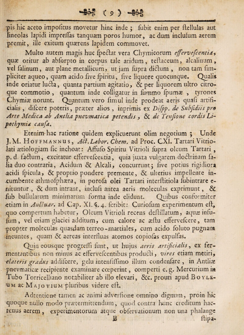 pis hic aceto impolitus movetur hinc inde ; fubit enim per ftellulas aut fineolas lapidi impreifas tanquam poros humor, ac dum inclulum aerem premit, ille exitum quaerens lapidem commovet, Multo autem magis huc fpedtar vera Chymicorum ejferveficentia, qu« oritur ab abforpto in corpus tale aridum, teftaceum, alcalinum, vel falinum, aut plane metallicum, ut jam fupra dickim , non tam fi tri¬ pliciter aqueo, quam acido five ipiritu, five liquore quocunque. Qualis inde oriatur luela, quanta partium agitatio, & per liquorem ultro citro¬ que commotio , quantum inde colligatur in fummo fpumae , tyrones Chymire norunt. Quantum vero firnul inde prodeat aeris quafi artifi¬ cialis , difeere poteris, praeter alios , inprimis ex Difipp. de Subfidiispro Ane Medica ab Antlia pncvmatica petendis , & de Tenfione cordis Li~ po thymi £ caufia. Etenim-hac ratione quidem explicuerunt olim negotium ; Unde }.M. Hoffmanmus, Adi,Labor. Chem. ad Proc. CX1. Tartari Vitrio- lati aetiologiam fic inchoat : Affufo Spiritu Vitrioli fupra oleum Tartari , p. d= faftum, excitatur efrervefcentia, quia juxta vulgarem dodlrinam fa- lia duo contraria, Acidum & Alcali, concurrunt ; five potius rigidiora acidi fpicula, & proprio pondere premente, & ulterius impellente in¬ cumbente athmofphaera, in porofa olei Tartari interftitiola fubintrare e- nituntur , & dum intrant, inclufi aritea aeris moleculas exprimunt, & fub bullularum minimarum forma inde elidunt. Quibus confbrmiter etiam in Aubfuar. ad Cap. XI. 5*4. feribit: Curiofum experimentum eft, quo compertum habetur, Oleum Vitrioli recens deflillatum, aquas infu- fum, vel etiam glaciei additum, cum calore ac aridu effervefeere, tam propter moleculas quasdam terreo-martiales, cum acido foluto pugnam ineuntes, quam Sl aereas interfluas atomos copiolas expulfas.. Quin eo usque progtefii funt, ut hujus aeris artificialis, ex fer¬ mentantibus non minus ac effervefeentibus produdli, vires etiam metiri, elateris gradus addifeere, gelu intenfiflinio illum condenfare , in Antliae pnevmaticae recipiente examinare coeperint, comperti e. g. Mercurium ia Tubo Torricelliano notabiliter ab illo elevari , &c. prouti apud B oy le- ac Majo vium pluribus videre efh Adtentione tamen ac animi adveifione omnino dignum, proin hic quoque nulio modo praetermittendum, quod contra hunc creditum hac¬ tenus aerem , experimentorum atque obfervationurn non una phalange B ilipa-