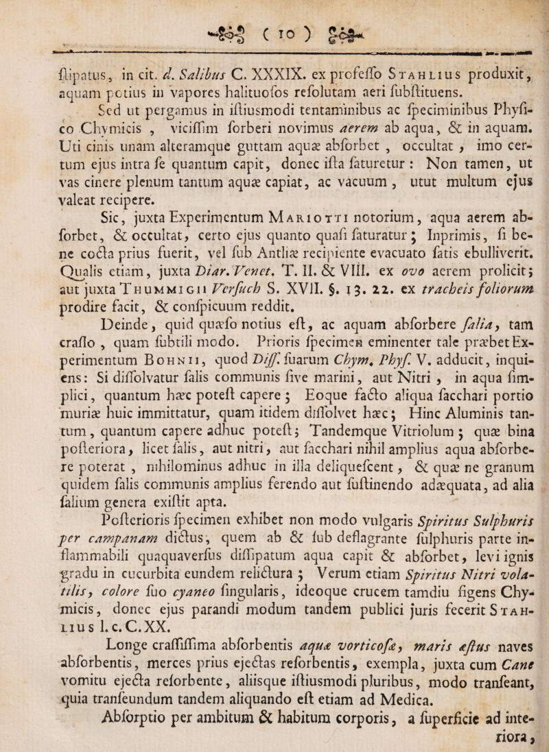 flipatus5 in cit. d. Salibus C. XXXIX. ex profelfo Stahlius produxit, aquam potius ili vapores halituofos refolutam aeri fubftituens. Sed ut pergamus in iftiusmedi tentaminibus ac fpeciminibus Phy fi¬ co Clivmicis , vicifilm forberi novimus aerem ab aqua, & in aquam. Uti cinis imam aiteramque guttam aquae abforbet , occultat , imo cer¬ tum ejus intra fe quantum capit, donec ifta faturetur : Non tamen, ut vas cinere plenum tantum aquae capiat, ac vacuum , utut multum ejus valeat recipere. Sic, juxta Experimentum Mario tti notorium, aqua aerem ab¬ forbet, & occultat, certo ejus quanto quafi faturatur ; Inprimis, fi be¬ ne cofta prius fuerit, vel fub Antlite recipiente evacuato fatis ebulliverit. Qualis etiam, juxta Diar.Venet. T. II. & VIII. ex ovo aerem proficit; aut juxta Thummigu Vcrfuch S. XVII. §. 13. ZZ. ex tracheis foliorum prodire facit, & confpicuum reddit. Deinde, quid qu^fo notius eft, ac aquam abforbere falia, tam crafio , quam fubtili modo. Prioris fpecimen eminenter tale probet Ex¬ perimentum Bohnii, quod Dijfiirarum Chym. Phyf V. adducit, inqui- ens: Si diffolvatur falis communis five marini, aut Nitri , in aqua fi tri¬ plici , quantum haec poteft capere ; Eoque fa6Io aliqua facchari portio muriae huic immittatur, quam itidem diffolvet haec; Hinc Aluminis tan¬ tum , quantum capere adhuc poteft; Tandemque Vitriolum ; quae bina pofteriora, licet falis, aut nitri, aut frcchari nihil amplius aqua abforbe¬ re poterat , nihilominus adhuc in illa deliquefeent, & quae ne granum quidem falis communis amplius ferendo aut fuftinendo adaequata, ad alia faiium genera exiftit apta. Pofterioris fpecimen exhibet non modo vulgaris Spiritus Sulphuris per campanam didlus , quem ab 8c lub deflagrante fulphuris parte in- flammabili quaquaverfus diflipatum aqua capit & abforbet, levi ignis gradu in cucurbita eundem relidlura ; Verum etiam Spiritus Nitri vola¬ tilis, colore fuo cyaneo fingularis, ideoque crucem tamdiu figens Chy- micis, donec ejus parandi modum tandem publici juris fecerit St ah¬ ii us l.c.C.XX. Longe crafTifTima abforbentis aqua vorticofe, maris aflus naves abforbentis, merces prius eje&as reforbentis, exempla, juxta cum Cane vomitu ejefla relorbente, aliisque iftiusmodi pluribus, modo tranfeant, quia tranfeundum tandem aliquando eft etiam ad Medica. Abforptio per ambitum & habitum corporis, a fuperficie ad inte¬ riora ,