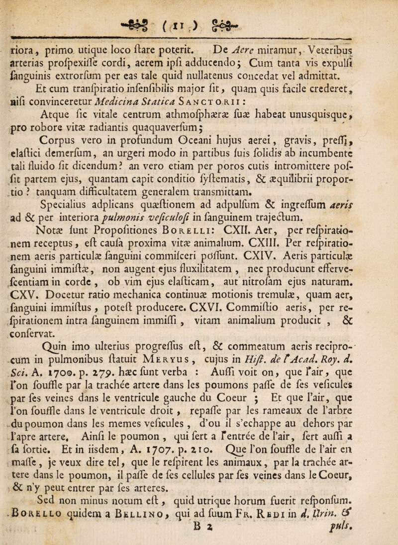 riora, primo utique loco flare poterit. De Acre miramur, Veteribus arterias profpexiffe cordi, aerem ipfi adducendo; Cum tanta vis expulit fanguinis extrorfum per eas tale quid nullatenus concedat vel admittat. Et cum tranfpiratio infenfibiiis major fit, quam quis facile crederet, nifi convinceretur Medicina Statica Sancto, r-ii: Atque fic vitale centrum athmofphaerse fax habeat unusquisque , pro robore vitae radiantis quaquaverfum; Corpus vero in profundum Oceani hujus aerei, gravis, prefTj, elaffici demerfum, an urgeri modo in partibus luis folidis ab incumbente tali fluido lit dicendum? an vero etiam per poros cutis intromittere pof fit partem ejus, quantam capit conditio lyftematis, & aequilibrii propor¬ tio ? tanquam difficultatem generalem transmittam. Specialius adplicans quseftionem ad adpulfum & ingreffum aeris ad & per interiora pulmonis veficulofi in fanguinem traje6fum. Notae lunt Propofitiones Borelli: CXII. Aer, per relpiratfo- nem receptus, eft caufa proxima vitae animalium. CXIIh Per relpiratio- nem aeris particulae fanguini commilceri pdlfunt. CXIV. Aeris particulae fanguini immiffae, non augent ejus fluxilitatem , nec producunt efferve- fcentiamin corde, ob vim ejus elafticam, aut nitrofam ejus naturam. CXV. Docetur ratio mechanica continuae motionis tremulae, quam aer, fanguini immiflus, poteft producere. CXVI. Commilho aeris, per re- fpirationem intra fanguinem immidi , vitam animalium producit , & confervat. Quin imo ulterius progrelfus efl, & commeatum aeris recipro-- cum in pulmonibus ffatuit Meryus , cujus in Hift. de t Ac ad, Roy. d. Sci. A. 1700. p. 27p. haec funt verba : Audi voit on> que fair, que Ton foulfle par la trache'e arterc dans les poumons palfe de fes veficules par fes veines dans le ventricule gauche du Coeur ; Et que fair, que Pon fouffle dans le ventricule droit , repaife par les rameaux de Parbre dupoumon dans les memes veficules , d’ou il s’echappe au dehors par 1’apre artere. Ainfi le poumon , qui fert a fentree de Pair, fert aulfi a fa fortie. Et in iisdem, A. 1707. p. 210. Que fon fouffle de Pair en maffe , je veux dire tel, que le refpirent les animaux, par la trachee ar- tere dans le poumon, il paffe de fes cellules par fes veines dans le Coeur, & ny peut entrer par fes arteres. Sed non minus notum eft, quid utrique horum fuerit refponfum. Borello quidem a Bellino, quiadfuumFR. R e d i in d, tlrin. B 2 puls*