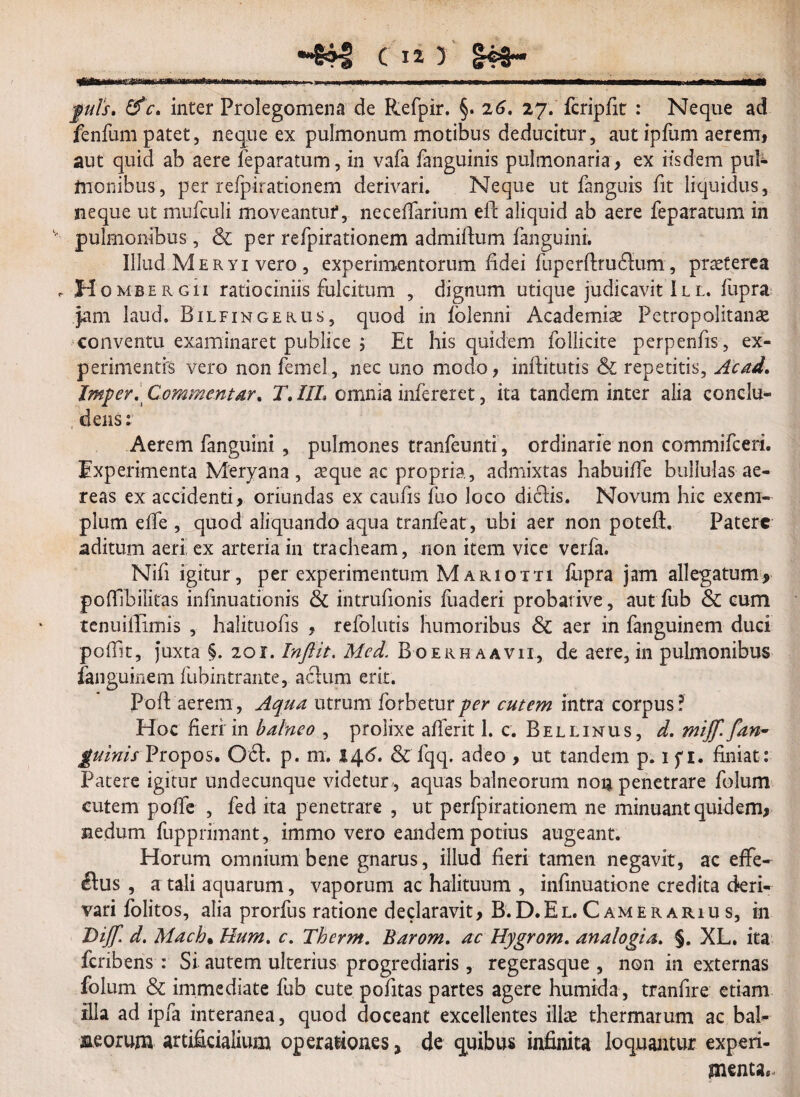 fuls, &c* inter Prolegomena de Refpir. §. 26* 27. fcripfit : Neque ad fenfum patet, neque ex pulmonum motibus deducitur, aut ipfum aerem, aut quid ab aere feparatum, in vafa fanguinis pulmonaria , ex iisdem pum¬ ilionibus , per refpirationem derivari. Neque ut fanguis fit liquidus, neque ut mufeuli moveantur, ne cellarium eft aliquid ab aere feparatum in pulmonibus, & per refpirationem admiftum fanguini. Illud Meryi vero , experimentorum fidei fuperftrudlum, praeterea , Homber gu ratiociniis fulcitum , dignum utique judicavit Il l. fupra jam laud. Bilfingekus, quod in folenni Academiae Petropolitanae conventu examinaret publice i Et his quidem follicite perpenfis, ex¬ perimentis vero non femel, nec uno modo, inftitutis & repetitis, Acad. Jmper. Commentar* T. IIL omnia infereret, ita tandem inter alia condu- ;dens: Aerem fanguini , pulmones tranfeunti, ordinarie non commifceri. Experimenta Meryana, aeque ac propria, admixtas habuiffe bullulas ae¬ reas ex accidenti, oriundas ex caulis luo loco di£lis. Novum hic exem¬ plum elfe , quod aliquando aqua tranfeat, ubi aer non poteft. Patere aditum aeri ex arteria in tracheam, non item vice verfa. Nifi igitur , per experimentum M ariotti fiipra jam allegatum, pofTibilitas infmuationis & intrufionis fuaderi probative, aut fub & cum tenuiffimis , halituofis , refolutis humoribus & aer in fanguinem duci poflit, juxta §. 201. Inftit. Mcd. Boerhaavii, de aere, in pulmonibus fenguinem fubintrante, actum erit. Poft aerem, Aqua utrum forbeturper cutem intra corpus? Hoc heri in balneo , prolixe afferit 1. c. Bellinus, d. miff. f,an¬ guinis Propos, 061. p. m. 146. & fqq. adeo , ut tandem p. 1 f 1. finiat : Patere igitur undecunque videtur,, aquas balneorum non penetrare folum cutem polfe , fed ita penetrare , ut pcrfpirationem ne minuant quidem, nedum fupprimant, immo vero eandem potius augeant. Horum omnium bene gnarus, illud fieri tamen negavit, ac effe¬ ctus , a tali aquarum, vaporum ac halituum , infinuatione credita deri- vari folitos, alia prorfus ratione declaravit, B. D. E l. C a m e r a r 1 u s, in Dijf. d. Mach% Hum. c. Therm. Barom. ac Hygrom. analogia. $. XL. ita feribens : Si autem ulterius progrediaris, regerasque , non in externas folum & immediate fub cute pofitas partes agere humida, tranfire etiam illa ad ipfa interanea, quod doceant excellentes illae thermarum ac bah jaeorum artificialium operationes, de quibus infinita loquantur experi¬ menta..