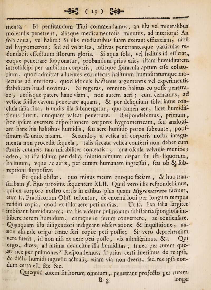 menta. Id penfitandum Tibi commendamus, an ifia vel mineralibus moleculis penetrent, aliisque tnedicamentofis minutiis, ad interiora? Ati ibla aqua, vel halitu? Si illis mediantibus fuam exerant efficaciam, nihil; ad hygrometron; fed ad volatiles , atfiivas penetrantesque particulas re¬ dundabit effecfiuum iftorum gloria. Si aqua fola, vel halitus id efficiat, eoque penetrare fupponatur, probandum prius erit, iftam humiditatem introfufcipi per ambitum corporis, cutisque fpiracula aptum effie colato- rium, quod admittat alluentes extrinfecus halituum humiditatumque mo*» leculas ad interiora , quod idoneis habentis argumentis vel experimentis fiabilitum haud novimus. Si regeras, omnino halitus eo poiTe penetra» re , undisque patere hanc viam , non autem aeri ; cum cernamus , ad vehere iuillse cavum penetrare aquam , & per deliquium folvi intus con» clufa falia fixa, fi undis illa fubmergatur, quo tamen aer, licet humidif» fimus fuerit, nunquam valeat penetrare. Relpondebimus , primum, hoc ipfum evertere difpofitionem corporis hygrometricam, feu analogi¬ am hanc his halitibus humidis, feu aere humido poros fubeunte , potif- fimum & unice nixam. Secundo, a vefica. ad corporis noftri integu¬ menta non procedit fequela , talis ficcata vefica conferri non debet cum Uratis cutaneis tam mirabiliter contextis , qua ofcula valvulis munitis i adeo, ut ifia falium per deliq. folutio nimium dispar fit ifti- liquorum, halituum, reque ac aeris 5 per cutem humanam ingreffui, feu ob & fub- reptioni fuppofitax Et quid obftat, quo minus meum quoque faciam , & huo ttan» feribam /. Ejus proxime fequentem XLII. Quid vero illis refpondebimus, qui ex corpore nofiro certis* in caiibus plus quam Hygrometrum faciunt, cum fc. Prafiicorum Obff. teftentur, de enormi lotii per longum tempus redditi copia, quod ex lolo aere peti audias. Ut fc. fixa falsa largiter imbibant humiditatem; ita his videtur pulmonum fubfiantiafpongiofa im¬ bibere aerem humidum, eumque in ferum convertere, ac condenfare. Quanquam ifia diligentiori indigeant obfervatione & inquifitione, an» non aliunde origo tantae feri copiae peti poffit; Si vero deprehenfum vere fuerit , id non nifi ex aere peti pofife , vix admife,rimus. Scc. Qui ergo, dices, ad intima deducitur illa humiditas , fi ncc per cutem que-J ift, nec per pulmones ? Refpondemus, fi prius certi fuerimus de re ipla, & di<fio humidi ingrelfu a(fiuali, etiam via non deerit3 fed res ipfa non¬ dum certa eft. &c. &c. Quicquid autem fit horum omnium, penetrant profe<fio g,er cutem» R 3: longe: