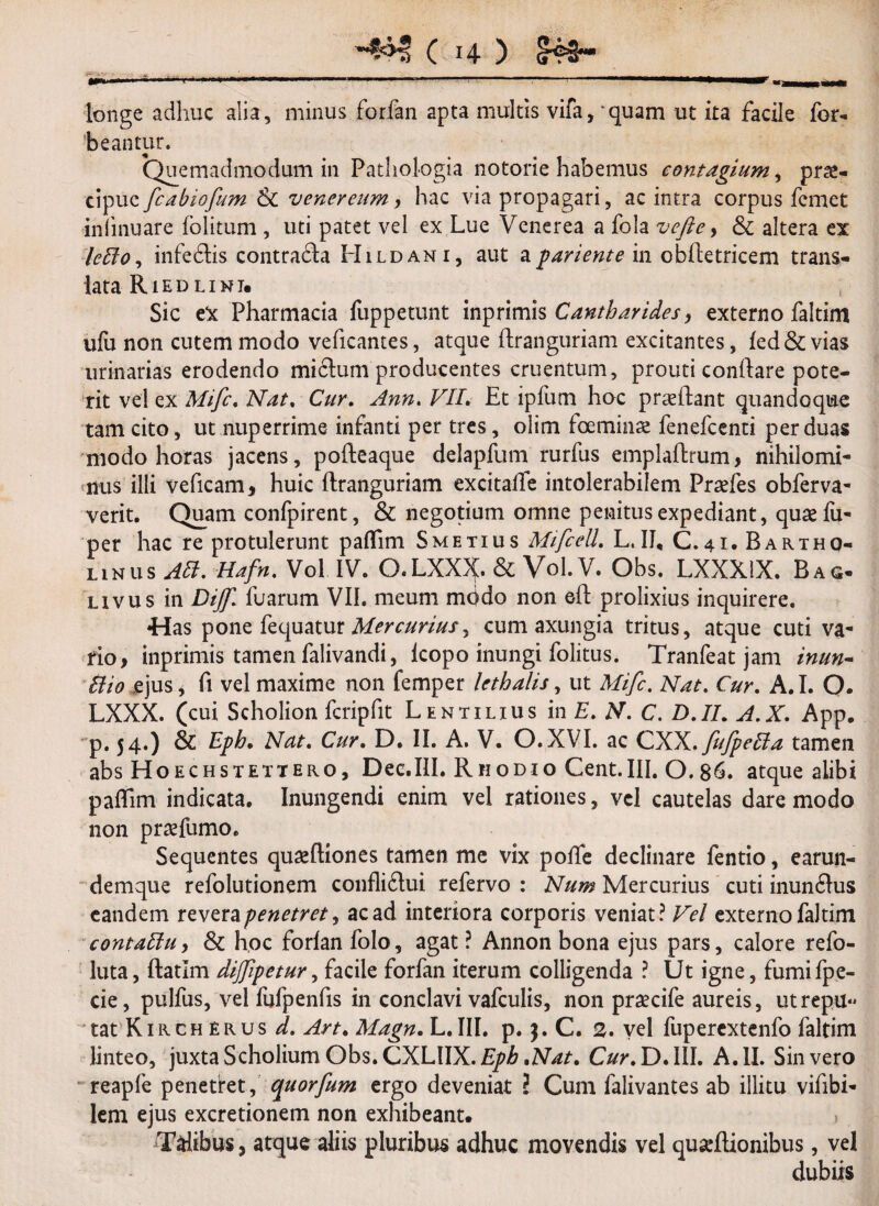 110!««,! n a imittwif «I. •«iiiHaMMMilMMiMHiimi 1 1 ■■««« '' _1 ’ ' *••““*m&mm longe adhuc alia, minus forfan apta multis vifa^quam ut ita facile Tor¬ peantur. Quemadmodum in Patliol-ogia notorie habemus contagium, prg- cipuc ficabiofium & venereum, hac via propagari, ac intra corpus fcmet infmuare fblitum , uti patet vel ex Lue Venerea a fola vefle, Sc altera ex leBo, infedlis contradla Hildani, aut apariente in obftetricem trans¬ lata Riedlimi. Sic eX Pharmacia fuppetunt inprimis Cantharides, externo faltim ufu non cutem modo veficantes, atque ftranguriam excitantes, fed& vias urinarias erodendo mictum producentes cruentum, prouti cond^e pote¬ rit vel ex Mific. Nat. Cur. Ann. VII. Et ipfum hoc praeftant quandoque tam cito, ut nuperrime infanti per tres, olim toeminae fenefcenti per duas modo horas jacens, pofteaque delapfum rurfus emplaftrum, nihilomi¬ nus illi veficam, huic ftranguriam excitafle intolerabilem Praefes obferva- verit. Quam confpirent, & negotium omne penitus expediant, quae fu- per hac re protulerunt paflim Smetius MifcelL L.II, C.41. Bartho¬ linus AB. Hafn. Vol IV. O.LXX^. & Vol. V. Obs. LXXX1X. Bag- livus in Dijfi. fuarum VII. meum mbdo non eft prolixius inquirere. «Has pone fequatur Mercurius^ cum axungia tritus, atque cuti va¬ rio, inprimis tamen falivandi, lcopo inungi folitus. Tranfeat jam inun- Bio ejus, fi vel maxime non femper lethalis, ut Mifc. Nat. Cur. A.I. O* LXXX. (cui Scholion fcripfit Lentilius in E. N. C. D.II. A.X. App. p. 54.) & Eph. Nat. Cur. D. II. A. V. O.XVI. ac CXX.fi/JpeBa tamen absHoECHSTETTERO, Dee.III. Rhodio Cent.III. 0.86. atque alibi paflim indicata. Inungendi enim vel rationes, vel cautelas dare modo non praefumo. Sequentes quaeftiones tamen me vix pofle declinare fentio, earun- demque refolutionem conflidtui refervo : Num Mercurius cuti inundlus eandem revera penetret, ac ad interiora corporis veniat? Vel externo faltim contaBu, & hoc forlan folo, agat ? Annon bona ejus pars, calore refo- luta, ftatlm dijfipetur, facile forfan iterum colligenda ? Ut igne, fumifpe- cie, pulfus, vel fufpenfis in conclavi vafculis, non praecife aureis, utrepu-* tat Kirch erus d. Art. Magn. L.III. p. j. C. 2. vel fupercxtenfo faltim linteo, juxta Scholium Obs. CXLWX. Eph .Nat. Cur. D. III. A. II. Sin vero reapfe penetret, quorfium ergo deveniat ? Cum falivantes ab illitu vifibi- lem ejus excretionem non exhibeant. ^Talibus, atque aliis pluribus adhuc movendis vel quseftionibus, vel dubiis