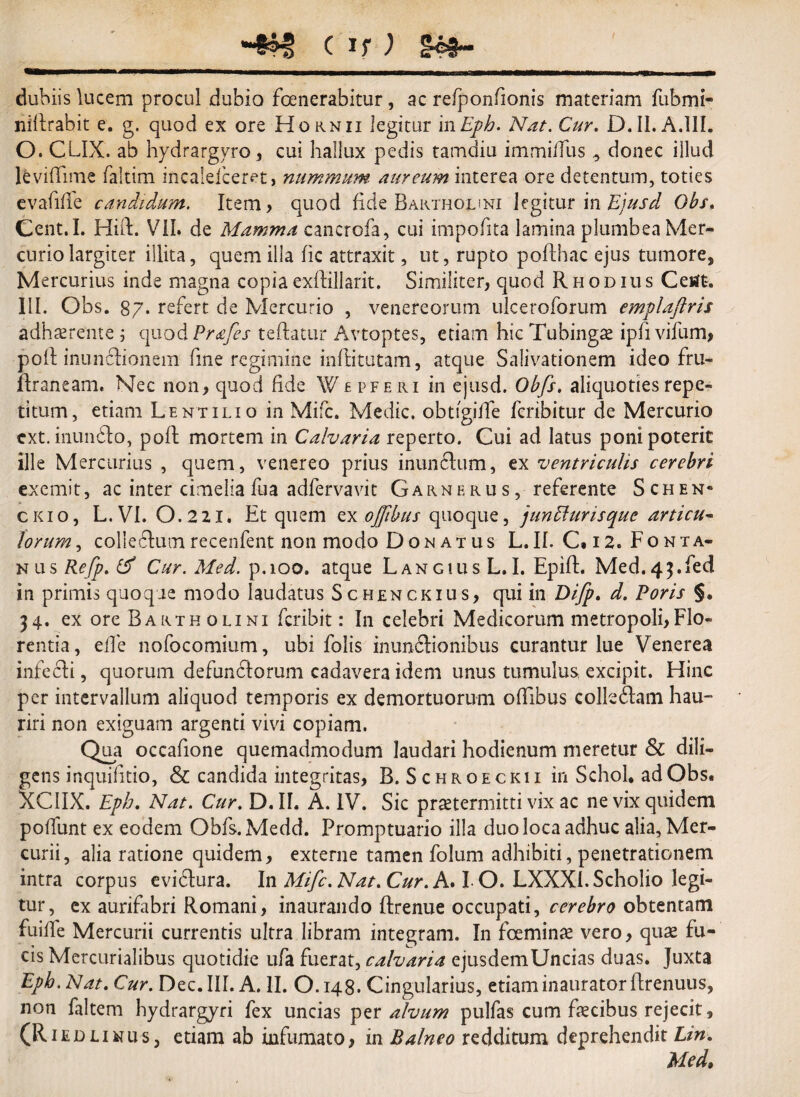 dubiis lucem procul dubio fenerabitur, ac refponfionis materiam fubmi- nillrabit e. g. quod ex ore Hornii legitur in Eph. Nat. Cur. D. II. A.111. O. CLIX. ab hydrargvro, cui hallux pedis tamdiu immiffus donec illud levilTime fakim incaiefceret, nummum, aureum interea ore detentum, toties evalide candidum. Item, quod fide Bakthouni legitur in Obs. Cent.I. Hift. VII» de Mamma cancrofa, cui impofita lamina plumbea Mer¬ curio largiter illita, quem ilia fic attraxit, ut, rupto pofthac ejus tumore, Mercurius inde magna copiaexftillarit. Similiter, quod Rhodius Ceitft. III. Obs. 87» refert de Mercurio , venereorum ulceroforum emplaftris adhaerente ; quod Prafes tedatur Avtoptes, etiam hic Tubingae ipfi vifum, poft inunfeonem fine regimine inflitutam, atque Salivationem ideo fru- Rraneam, Nec non, quod fide Wefferi in ejusd. Obfs. aliquoties repe¬ titum, etiam Lentilio in Mifc. Medie. obtigifTe feribitur de Mercurio ext. inundto, poft mortem in Calvaria reperto. Cui ad latus poni poterit ille Mercurius , quem, venereo prius inun&um, ex ventriculis cerebri exemit, ac inter cimelia fua adfervavit Garnerus, referente Schen* ckio, L. VI. 0.2ZI. Et quem ex ojfibus quoque, junbhirisquc articu¬ lorum , collefturn recenfent non modo Don at us L.II. C. i2» Fonta- nus Re/p. Cf Cur. Med. p.ioo. atque LangiusL.I. Epifh Med.43.fed in primis quoque modo laudatus Schenckius, qui in Difp. d. Poris §. 34. ex ore Bartholini feribit: In celebri Medicorum metropoli,Flo¬ rentia, eide nofocomium, ubi folis inundlionibus curantur lue Venerea infecti, quorum defunctorum cadavera idem unus tumulus excipit. Hinc per intervallum aliquod temporis ex demortuorum ofllbus colledtam hau¬ riri non exiguam argenti vivi copiam. Qua occafione quemadmodum laudari hodienum meretur & dili¬ gens inquifitio, & candida integritas, B. Schroeckii inSchohadObs. XCIIX. Eph. Nat. Cur. D. II. A. IV. Sic praetermitti vix ac ne vix quidem poffunt ex eodem Obfs.Medd. Promptuario illa duo loca adhuc alia, Mer¬ curii, alia ratione quidem, externe tamen folum adhibiti, penetrationem intra corpus eviftura. In Mifc. Nat. Cur. A. I O. LXXXl.Scholio legi¬ tur, ex aurifabri Romani, inaurando flrenue occupati, cerebro obtentam fuilfe Mercurii currentis ultra libram integram. In feminae vero, quae fu¬ cis Mercurialibus quotidie ufa fuerat, calvaria ejusdemUncias duas. Juxta Eph. Nat. Cur. Dec.III. A. II. O.148. Cingularius, etiam inaurator ftrenuus, non faltem hydrargyri fex uncias per alvum pulfas cum fecibus rejecit, (R1 e d l 1 n u s, etiam ab infumato , in Balneo redditum deprehendit Lin. Med,