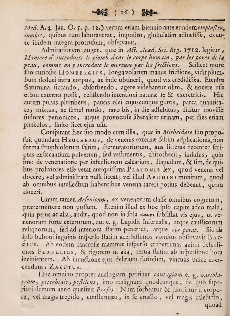 MeL A. 4. Jan. O. f. p. rz.) verum etiam biennio ante eundtmemplaftro^ lumbis, quibus tum laboraverat, impofito, globulatim adhse/iile, ex cu« te ibidem integra protrufum, obfervavit. Admirationem auget, quse in A51. Acad, Sci. Reg, 1712. legitur , Manter e ct introduire leplomb dans le corps humain, par les pores de la peau^ comme on y introduit le mercure par les fnffions. Scilicet more fuo curiofus Hombergius, longa volarum manus frictione, vidit plum¬ bum deduci intra corpus, ac inde obtineri, quod vix credidides. Etenim Saturnina ficcando, abforbendo, agere videbantur olim, & nocere ufii etiam externo poffe, refidendo intentioni naturae fe & excretricis. Hic autem pulvis plumbeus, paucis olei cujuscunque guttis, parca quantita¬ te , mixtus, ac femel modo, raro bis, in die adhibitus , dicitur movilfe fudores periodicos, atque provocade liberaliter urinam, per dies etiam plufculos, finito licet ejus ufu. Confpirant haec fuo modo cum illis, quae in Mithridate fuo propo- fuit quondam Heucherus, de venenis externae faltim adplica.tionis,non forma ftrophiolorum faltim, demutato riorum, aut litteras recenter feri- ptas exficcantium pulverum, fed veflimentis, chirothecis, indufiis, quin imo de venenatione per infedhonem calcarium, ftap.edu m, & fim.dequi¬ bus prolixiores efTe vetat antiquiffima Platonis lex , quod venena vel -docere, vel adminidrare nulli liceat 5 vel illud Ardo ini monitum, quod ab omnibus intelfcblum habentibus venena taceri potius debeant, quam doceri. Unum tamo.n Arfenicum, ex venenorum daffe omnibus cognitum, praetermittere non poffum. Etenim illud ex hoc ipfo capite adeo male, ■quin pejus ac alia, audit, quod non in fola Kotvn fubfidat vis ejus, ut ve¬ nenorum forte ceterorum, aut e. g. Lapidis Infernalis, .atque caudicorum reliquorum, fed ad interiora datim penetret, atque cor petat. Sic ab ipfo buboni inguinis iniperfo datim aeerbihimos vomitus obfervavit Bac- cius. Ab eodem cancrofe mammae infperfo creberrimas animi defebli- ones Fernelius, & rigorem in alia, tertia datim ab infperfione hora incipientem. Ab inunclione ejus delirium furiofum, vinculis unice coer¬ cendum > ZACUTUS. Huc omnino propter analogiam pertinet contagium e. g. v.iriola- peum, petcchiale, peftilens, imo malignum quodcunque, de quo fupe- A ori demum anno qu&fivit Prafes : Num forbeatur & hauriatur a corpo¬ re, vel magis trepido , condernato, in fe coafto , vel magis calefaffo.