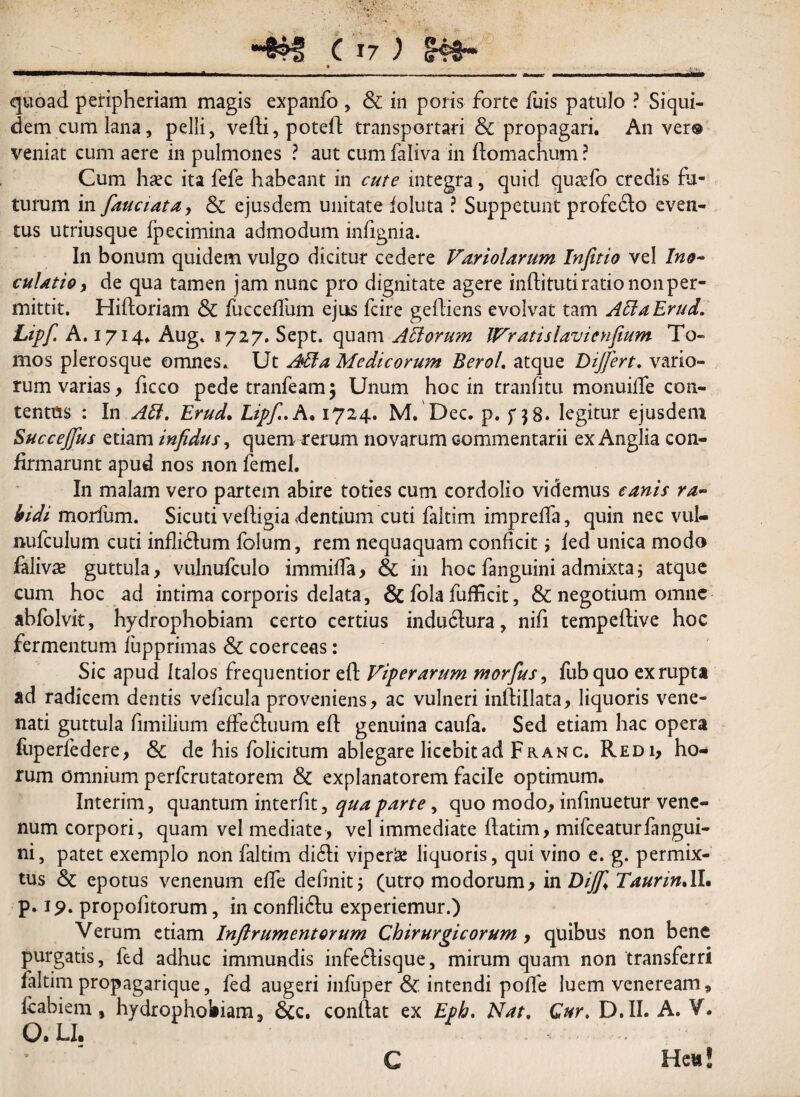 quoad peripheriam magis expanfo , & in poris forte fuis patulo ? Siqui- demcumlana, pelli, vefti, poteft transportari & propagari. An ver® veniat cum aere in pulmones ? aut cum faliva in ftomachum ? Cum hsec ita fefe habeant in cute integra, quid quaefo credis fu¬ turum in fauciata, & ejusdem unitate ioluta ? Suppetunt profecto even¬ tus utriusque Ipecimina admodum infignia. In bonum quidem vulgo dicitur cedere Variolarum Infitio vel Ino¬ culatio , de qua tamen jam nunc pro dignitate agere inftituti ratio non per¬ mittit. Hiftoriam & fucceffum ejus fcire geftiens evolvat tam AEiaErud. Lipf. A. 1714. Aug. 1727. Sept. quam Aliorum IVratislavienfium To¬ mos plerosque omnes. Ut Alia Medicorum Berol. atque Differt* vario¬ rum varias, ficco pede tranfeam, Unum hoc in tranfitu monuifte con¬ tentus : In Ali. Erud. Lipf.. A* 1724. M. Dec. p. f $8. legitur ejusdem Succeffus etiam infidus, quem rerum novarum commentarii ex Anglia con¬ firmarunt apud nos non femel. In malam vero partem abire toties cum cordolio videmus canis ra¬ bidi morfum. Sicuti veftigia dentium cuti faltim impreffa, quin nec vul- nufculum cuti inflidtum folum, rem nequaquam conficit ; ied unica modo falivae guttula, vulnufculo immiffa, & in hoc fanguini admixta5 atque cum hoc ad intima corporis delata, & fola fufhcit, & negotium omne abfolvk, hydrophobiam certo certius induftura, nifi tempeftive hoc fermentum fupprimas Sc coerceas: Sic apud Italos frequentior eft Viperarum morfus, fubquo ex rupta ad radicem dentis veficula proveniens, ac vulneri inftillata, liquoris vene¬ nati guttula fimilium effedluum eft genuina caufa. Sed etiam hac opera fuperfedere, & de his folicitum ablegare licebit ad Fr an c. Red 1, ho¬ rum omnium perfcrutatorem & explanatorem facile optimum. Interim, quantum interfit, qua parte, quo modo, infinuetur vene¬ num corpori, quam vel mediate, vel immediate ftatim, mifceaturfangui¬ ni, patet exemplo non faltim didli viperis liquoris, qui vino e. g. permix¬ tus & epotus venenum efte definit; (utro modorum, in Diff Taurin.II. p. 19. propofitorum, in confliftu experiemur.) Verum etiam Inftr ument orum Chirurgicorum , quibus non bene purgatis, fed adhuc immundis infe6lisque, mirum quam non transferri faltim propagarique, fed augeri infuper & intendi pofte luem veneream* ftabiem, hydrophobiam, &c. conflat ex Eph. Nat. Gur. D.II. A. V. O.LI. Hett! C