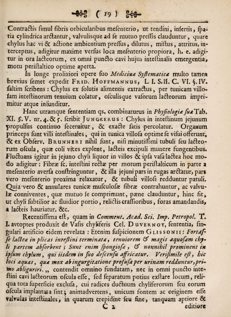 •4lf ( r9 ) I#- —■fcft -* - * - -- 1- - - Contraflis fimul fibris orbicularibus mefenterio, ut tendini, infertis, fpa- tia cylindrica ar&antur, valvulisque ad fe mutuo prefTis clauduntur, quare chylus hac vi & a&ione ambientium preffus, dilutus, miftus, attritus, in¬ terceptus, adigitur maxime verfus loca mefenterio propiora, h. e. adigi¬ tur in ora la&eorum, ex omni punfto cavi hujus inteftinalis emergentia, motu periflaltico optime aperta. In longe prolixiori opere fuo Medicina Syftematica multo tamen brevius femet expedit Frid, Hoffmannus, L I. S.H. C. VI. §.IV- faltim feribens: Chylus ex folutis alimentis extradus, per tunicam villo- iam inteflinorum tenuium colatur, ofculisque vaforum lafteorum impri- mitur atque infunditur. Hanc utramque fententiam qs, combinaturus in Phyfiologiay£<«Tab. XI. $.V. nr.4#&f. feribit Junokerus : Chylus in inteilinum jejunum propulfus continuo fecernitur, & exa£te fatis percolatur. Organum princeps funt villi inteflinales, qui in tunica villofa optime fe vifui offerunt, & ex Obferv. Brunneri nihil funt, nifi minutiffimi tubuli feula&eo- rum ofcula, quae coli vites explent, Ia£teis excipuli munere fungentibus. Flu&uans igitur in jejuno chyli liquor in villos & ipfa vafa laftea hoc mo¬ do adigitur: Fibrae fc. inteftini reflse per motum periftalticum in parte a mefenterio averfa conftringuntur, & illa jejuni pars in rugas arftatur, pars vero mefenterio proxima relaxatur, & tubuli villofi redduntur patuli. Quia1 vero & annulares tunicae mufculofae fibrae contrahuntur, ac valvu¬ lae conniventes, quae mutuo fe comprimunt, paene clauduntur, hinc fit, ut chyli fubtilior ac fluidior portio, reliftiscraflioribus, foras amandandis, a la&eis hauriatur. &c. Rccentiftima eft, quam in Comment. Ac ad. Sci. Imp. Petropol. T. I. avtoptes produxit de Vafis chyiiferis Cei. D uvernoy, fententia, fin- gulari artificio eidem revelata : Etenim fufpicionem Gussonii : Fort af fe laffea in plicas inteftini terminata, tenuiorem & magis aquofam chy¬ li partem abforbent; Sunt enim fpongiofe , nonnihil prominent in ipfum chylum, qui iisdem in fuo defcenfu affricatur. Verifimile eft, hic loci aquas, qua mox ab ingurgitatione profufaper urinam redduntur,pri- J wo abliguriri. „ contendit omnino fundatam, nec in omni pun£to inte- ftini cavi la&eorum ofcula effe, fed feparatum potius exftare locum, reli¬ qua tota fuperficie exclufa, cui radices dutftuum chyliferorum feu eorum ofcula implantata fint; animadvertens, unicum fontem ac originem clfc valvulas inteftinales, in quarum crepidine feu fine, tanquam aptiore 8c C Z editiore