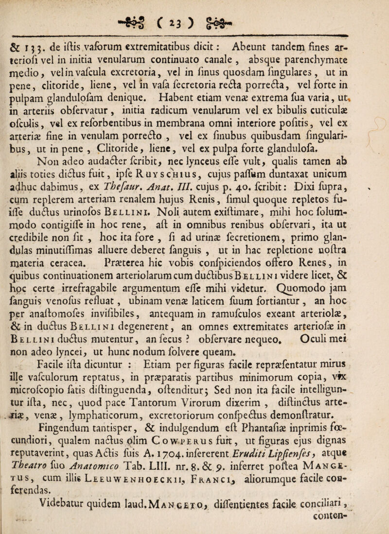 ■ I . ■ ------ , .1.1» '■ ■ .. ~ .. & 133. de illis vafcrum extremitatibus dicit: Abeunt tandem fines ar- teriofi vel in initia venularum continuato canale , absque parenchymate medio, velinvafcula excretoria, vel in finus quosdam lingulares, ut in pene, clitoride, liene, vel in vafa fecretoria re6la porre6la, vel forte in pulpam glandulofam denique. Habent etiam venas extrema fua varia, ut, in arteriis obfervatur, initia radicum venularum vel ex bibulis cuticulae olculis, vel ex reforbentibus in membrana omni interiore pofitis, vel ex arteriae fine in venulam porre£lo , vel ex fmubus quibusdam Angulari¬ bus, ut in pene , Clitoride, liene, vel ex pulpa forte glandulofa. Non adeo auda6ler fcribit, nec lynceus elfe vult, qualis tamen ab aliis toties diclus fuit, ipfe R u y s ch iu s, cujus palfom duntaxat unicum adhuc dabimus, ex Thefaur. Anat. III. cujus p. 40. fcribit: Dixi fupra, cum replerem arteriam renalem hujus Renis, fimul quoque repletos fu- ilfe du£lus urinofos Belli ni. Noli autem exiflimare, mihi hoc folum- modo contigilfe in hoc rene, aft in omnibus renibus obfervari, ita ut credibile non fit , hoc ita fore , fi ad urinae fecretioncm, primo glan¬ dulas minutilTimas alluere deberet fanguis , ut in hac repletione noflra materia ceracea. Praeterea hic vobis confpiciendos offero Renes, in quibus continuationem arteriolarum cum duflibus Belli ni videre licet, & hoc certe irrefragabile argumentum effe mihi videtur. Quomodo jam fanguis venofus refluat, ubinam venae laticem fuum fortiantur , an hoc per anaffomofes invifibiles, antequam in ramufculos exeant arteriolae, & in du£lus Belli ni degenerent, an omnes extremitates arteriofae in Bellini duxSlus mutentur, anfecus? obfervare nequeo. Oculi mei non adeo lyncei, ut hunc nodum folvere queam. Facile illa dicuntur : Etiam per figuras facile repraefentatur mirus ille vafculorum reptatus, in praeparatis partibus minimorum copia, vix microfcopio fatis diflinguenda, offenditur; Sed non ita facile intelligun- tur ifla, nec, quod pace Tantorum Virorum dixerim , diflinclus arte¬ riae, venae, lymphaticorum, excretoriorum confpeflus demonflratur. Fingendum tantisper, & indulgendum eft Phantafiae inprimis fe¬ cundiori, qualem na6lus plim Cowperus furt, ut figuras ejus dignas reputaverint, quas Aciis fuis A. 1704.infererent Eruditi lipjienfes, atque Theatro fuo Anatomico Tab. L1II. nr. 8.& 5>. inferret poflea Mange- tus, cum illie Leeuwenhoeckii, Franc 1, aliorumque facile con¬ ferendas. Videbatur quidem laud.MANGEio* diffentientes facile conciliari, conten-