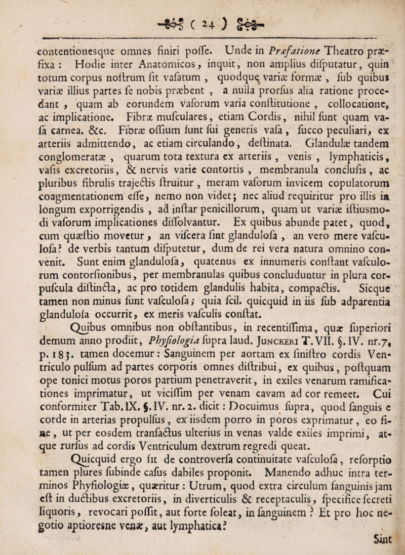 eontentionesque omnes finiri pofle. Unde in Prafatione Theatro prae¬ fixa : Hodie inter Anatomicos, inquit, non amplius difputatur, quin totum corpus noflrum fit vafatum , quodque variae formae , fub quibus variae illius partes fe nobis praebent , a nulla prorfus alia ratione proce¬ dant , quam ab eorundem vaforum varia conftitutione , collocatione, ac implicatione. Fibrx mufculares, etiam Cordis, nihil funt quam va- fa carnea. &c. Fibrae ofTium funt fui generis vafa, fucco peculiari, ex arteriis admittendo, ac etiam circulando, deftinata. Glandulae tandem conglomeratae , quarum tota textura ex arteriis , venis , lymphaticis, vafis excretoriis, & nervis varie contortis , membranula conclufis, ac pluribus fibrulis trajeftis ftruitur , meram vaforum invicem copulatorum coagmentationem effe, nemo non videt; nec aliud requiritur pro iliis ia longum exporrigendis , ad inflar penicillorum, quam ut variae iftiusmo- di vaforum implicationes diflolvantur. Ex quibus abunde patet, quod, cum quaeftio movetur , an vifcera fint glandulofa , an vero mere vafcu- lofa? de verbis tantum difputetur, dum de rei vera natura omnino con¬ venit. Sunt enim glandulofa, quatenus ex innumeris conflant vafculo- rum contorfionibus, per membranulas quibus concluduntur in plura cor- pufcula diftinfla, ac pro totidem glandulis habita, compaftis. Sicque tamen non minus funt vafculofa; quia fcil. quicquid in iis fub adparentia glandulofa occurrit, ex meris vafculis conflat. Quibus omnibus non obftantibus, in recentifflma, qux fuperiori demum anno prodiit, Phyfiologia fupra laud. Junckeri T. VII. §. IV. nr.y* p. 185. tamen docemur: Sanguinem per aortam ex finiflro cordis Ven¬ triculo pulfum ad partes corporis omnes diftribui, ex quibus, poftquam ope tonici motus poros partium penetraverit, in exiles venarum ramifica- tiones imprimatur, ut viciflim per venam cavam ad cor remeet. Cui conformiter Tab.lX. §.IV. nr. 2. dicit: Docuimus fupra, quod fanguis e corde in arterias propulfus, ex iisdem porro in poros exprimatur, eo fi¬ ne , ut per eosdem tranfa&us ulterius in venas valde exiles imprimi, at¬ que rurfus ad cordis Ventriculum dextrum regredi queat. Quicquid ergo fit de controverfa continuitate vafculofa, reforptio tamen plures fubinde cafus dabiles proponit. Manendo adhuc intra ter¬ minos Phyfiologiae, quaeritur: Utrum, quod extra circulum fanguinisjam cft in dubhbus excretoriis, in diverticulis & receptaculis, fpecificefecreti liquoris, revocari poflit, aut forte foleat, in fanguinem ? Et pro hoc ne¬ gotio aptiorcsne venae, aut lymphatica? Sint