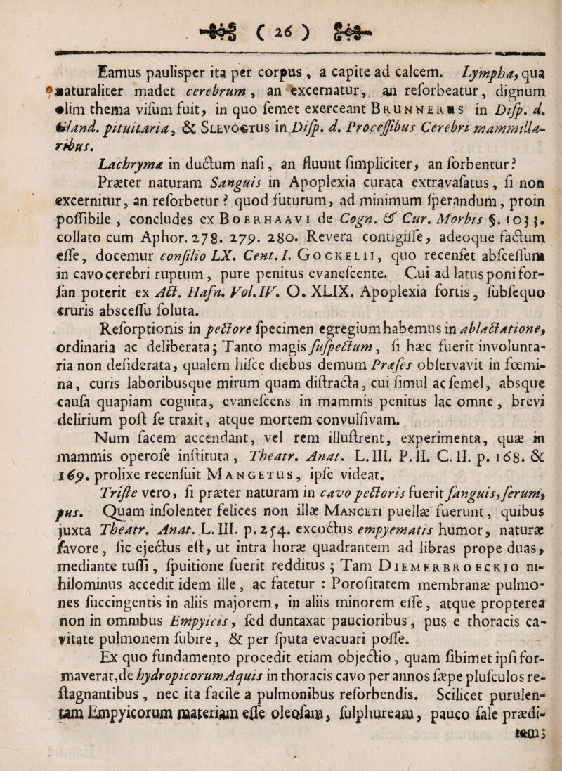 •4?S (j«) 54*- Eamus paulisper ita per corpus, a capite ad calcem. Lympha, qua ®*aturaliter madet cerebrum , an excernatur, an reforbeatur, dignum •lim thema vifumfuit, in quo femet exerceant Brunnekbs in Difp. d. &iand.pituitaria, & Slevogtus inDiJp. d. Procejfibus Cerebri mammilla* rpbus. Lachryma in duftum nafi, an fluunt fimpliciter, anforbentur? Praeter naturam Sanguis in Apoplexia curata extravafatus, fi non excernitur, an reforbetur ? quod futurum, ad minimum fperandum, proin poffibile , concludes ex Boerhaavi de Cogn. & Cur. Morbis §. 1035, collato cum Aphor. 278. 279. 280. Revera contigiffe, adeoque fa61um effe, docemur confilio LX. Cent.I. Gockelii, quo recenfet abfceffura in cavo cerebri ruptum, pure penitus evanefeente. Cui ad latus poni for- lan poterit ex ALI. Hafn. VoLlV• O. XLIX. Apoplexia fortis, fubfequo cruris absceffu foluta. Reforptionis in petiorc fpecimen egregium habemus in ablaLtatione, ordinaria ac deliberata; Tanto magis fufpeffum, fi haec fuerit involunta¬ ria non defiderata, qualem hifce diebus demum Prafes obfervavit in foemi¬ na , curis laboribusque mirum quam diftra&a, cuifimul acfemel, absque caufa quapiam cognita, evanefeens in mammis penitus lac omne, brevi delirium poft fe traxit, atque mortem convulfivam. Num facem accendant, vel rem illuftrent, experimenta, quas m mammis operofe inftituta, 7'heatr. Anat. L. III. P. II. C. II. p. 168. & x69. prolixe recenfuit Mangetus, ipfe videat. Trifte vero, fi praster naturam in cavopeLtorisfuerit fanguis,ferum, pus. Quam infolenter felices non illae Manceti puellae fuerunt, quibus juxta Theatr. Anat. L. III. p.Zf4. exco&us empyematis humor, naturas favore, fic ejectus eft, ut intra horae quadrantem ad libras prope duas, mediante tufTi, fpuitione fuerit redditus ; Tam Diemerbroeckio ni¬ hilominus accedit idem ille, ac fatetur : Porofitatem membranas pulmo¬ nes fuccingentis in aliis majorem, in aliis minorem effe, atque propterea non in omnibus Empyicis, fed duntaxat paucioribus, pus e thoracis ca¬ vitate pulmonem fubire, & per fputa evacuari poffe. Ex quo fundamento procedit etiam objebHo, quam fibimet ipfifor¬ maverat, de hydropicorum Aquis in thoracis cavo per annos faspe plufculos re- ftagnantibus , nec ita facile a pulmonibus reforbendis. Scilicet purulen¬ tam Empyicorum materiam effe oleofam, fulphuream, pauco fale praedi-