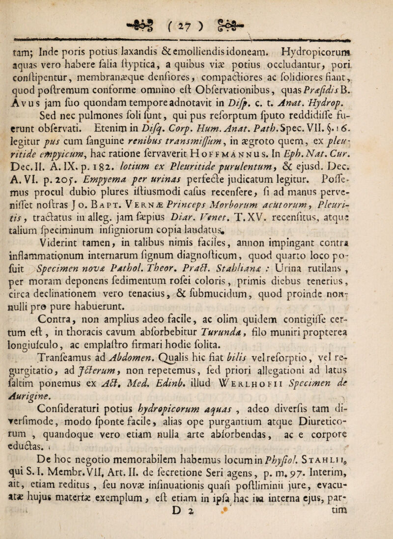 -&H! (a? ) <?®§~ \ c .......■■ - - - “ -- m tam; Inde poris potius laxandis & emolliendis idoneam. Hydropicorum aquas vero habere falia ftyptica, a quibus viae potius occludantur, pori confliipentur, membranaeque denfiores, compadiores ac (olidiores fiant r quod poftremum conforme omnino eft Obfervationibus, quas Prafidis B. Avus jam fuo quondam temporeadnotavit in Difp. c. t. Anat. Hydrop. Sed nec pulmones foli funt, qui pus reforptum fputo reddidifle fu¬ erunt obfervati. Etenim in Difq. Corp. Hum. Anat. Path. Spec. VII. §. i 6. legitur pus cum fanguine renibus transmiffitm, in aegroto quem, ex pleu- ritide empyicum, hac ratione fervaverit Hoffmannus, In Epb. Nat. Cur. D ec. II. A. IX. p. 182. lotium ex Pleuritide purulentum, 6c ejusd, Dec. A. VI. p. 20)w. Empyema per urinas perfecle judicatum legitur. Fode¬ mus procul dubio plures iftiusmodi cafus recenfere , fi ad manus perve- niffet noftras Jo. Bapt. VernjE Prmceps Morborum acutorum , Pleuri¬ tis , traclatus in alleg. jam faepius Diar. Venet. T.XV. recenfitus, atque talium fpeciminum indigniorum copia laudatus. Viderint tamen, in talibus nimis faciles, annon impingant ccntrs inflammationum internarum (ignum diagnofticum, quod, quarto loco po~ fuit Specimen nova Pathol. Tbeor. PraEt. Stahhana : Urina rutilans , per moram deponens fedimentum rofei coloris, primis diebus tenerius, circa declinationem vero tenacius, & fubmucidum, quod proinde non¬ nulli pro pure habuerunt. Contra, non amplius adeo facile, ac olim quidem contigiiTe cer¬ tum eft , in thoracis cavum abforbebitur Turunda, filo muniri propterea longiufculo, ac emplaftro firmari hodie folita. Tranfeamus ad Abdomen. Qualis hic fiat bilis velreforptio, vel re¬ gurgitatio , ad JElerum, non repetemus, fed priori allegationi ad latus faltim ponemus ex AEl, Med. Edmb. illud Werlhofii Specimen de Aurigine. Confideraturi potius hydropicorum aquas , adeo diverfis tam di- rerfimode, modo fponte facile, alias ope purgantium atque Diuretico- rum , quandoque vero etiam nulla arte ablorbendas, ac e corpore eductas. » De hoc negotio memorabilem habemus locum in PhyfwL Stahlu, qui S.I. Membr.ViI, Art. II. de fecretione Seri agens, p. 1TU97. Interim, ait, etiam reditus , feu novae infmuationis quafi poftliminii jure, evacu¬ ata hujus materiae exemplum, eft etiam in ipfa hac ifea interna ejus, par-