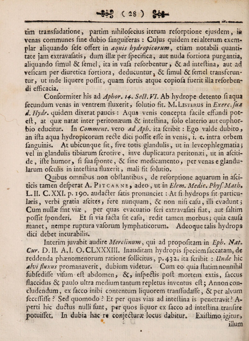 tlm transfudatlone, partim nihilofecius iterum reforptione ejusdem, ik venas communes fine dubio fanguiferas : Cujus quidem rei alterum exem¬ plar aliquando fele offert in aquis hydropicorum, etiam notabili quanti¬ tate jam extravafatis, dum illae per fpecifica, aut nuda fortiora purgantia, aliquando fimul & femel, ita in vafa reforbentur, & ad inteftina, aut ad veficam per diuretica fortiora, deducuntur j & fimul & femel transferun¬ tur, ut inde liquere poffit, quam fortis atque copiofa fuerit ilia reforben- di efficacia. Conformiter his ad Aphor. /4. Seff.VI. Ab hydrope detento fiaqua fecundum venas in ventrem fluxerit, folutio fit. M.Listerus in Exerc.fua d. Hydr. quidem dixerat paucis: Aqua venis concepta facile effundi pot- eft, at qute natat inter peritonaeum & inteftina, folo elaterio auteuphor- bio educitur. In Comment. vero ad Aph. ita feribit : Ego valde dubito, an ifta aqua hydropicorum refte dici poffit efie in venis, i. e. intra orbem ianguinis. At ubicunque fit, five totis glandulis, ut in levcophlegmatia; vel in glandulis tibiarum ferotive, inve duplicatura peritonaei, ut in afeiti- de , ifte humor* fifuafponte, & line medicamento, per venas e glandu¬ larum ofculis in inteftina fluxerit, mali fit folutio. Quibus omnibus non obflantibus, de reforptione aquarum in afei- ticis tamen defperat A. Fitcarne, adeo, ut in Elem, Medie. PhyflMath. L.II. C.XXI. p. 190. audatfter fatis pronunciet : At fi hydrops fit particu¬ laris, verbi gratia afeites, fere nunquam , & non nificafu, illi evadunt 5 Cum nullae fint viae , per quas evacuatio feri extravafati fiat, aut faltim poffit fponderi. Et fi via facta fit cafu, redit tamen morbus; quia caufa manet, nempe ruptura vaforum lymphaticorum» Adeoquetalis hydrops dici debet incurabilis. Interim juvabit audire Merdinum, qui ad propofitam in Eph. Nat. Cur. D.II. A.I. O.CLXXXIIL Inauditam hydropis fpeciemfaecatam, de reddenda phaenomenorum ratione follicitus, p.432. ita feribit : Unde hic alvi fluxus promanaverit, dubium videtur. Cum eo quia fiatim nonnihil fubfediffe vifum eft abdomen, &, infpeflis poli mortem extis, faccus flaccidus & paulo ultra medium tantum repletus inventus eft; Annon con¬ cludendum, ex facco inibi contentum liquorem tranffudaffe, &per alvum feccffiffe ? Sed quomodo ? Et per quas vias ad inteftina is penetravit? A- perti hic du£tus nulli funt, per quos liquor ex facco ad inteftina tranfirc potuiffet» In dubia hac rt conje£tur*e locus dabitur» Exiftimo igitur, ; illuni