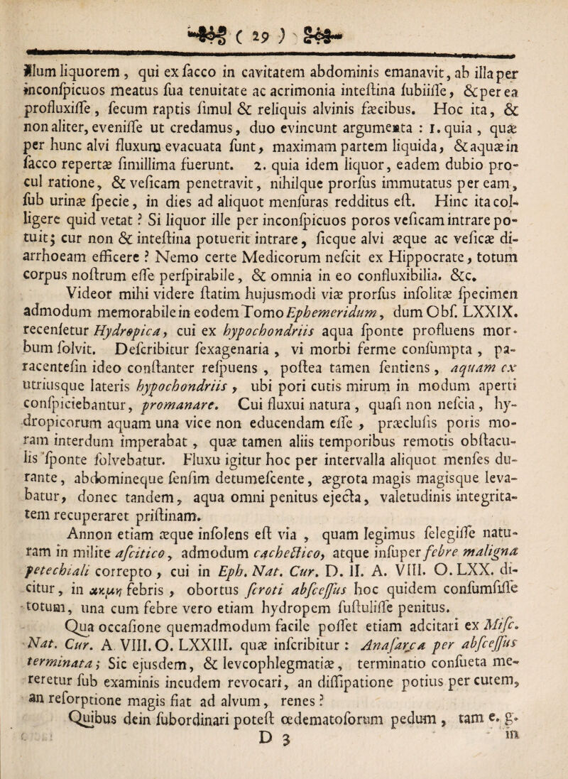 i-&N> (.i? )' S<#- Ilum liquorem , qui exfacco in cavitatem abdominis emanavit, ab illa per ktconfpicuos meatus fua tenuitate ac acrimonia inteftina fubiiffe, &perea profluxiffie, fecum raptis fimul & reliquis alvinis fascibus. Hoc ita, & non aliter, eveniffe ut credamus, duo evincunt argumesta : i.quia , qua! per hunc alvi fluxuru evacuata funt, maximam partem liquida, & aquas in facco repertas fimillima fuerunt. 2. quia idem iiquor, eadem dubio pro» cui ratione, &veficam penetravit, nihilque prorfus immutatus peream, fub urinas fpecie, in dies ad aliquot menfuras redditus eft. Hinc ita col¬ ligere quid vetat ? Si liquor ille per inconfpicuos poros veficam intrare po~ tuit; cur non & inteftina potuerit intrare, ficque alvi aeque ac veficse di¬ arrhoeam efficere ? Nemo certe Medicorum nefcit ex Hippocrate, totum corpus noftrum effe perfpirabile, & omnia in eo confluxibilia. &c. Videor mihi videre flatim hujusmodi vias prorfus infolitse fpecimen admodum memorabilein eodemTomoEphemeridum, dumObf. LXXIX. recenfetur Hydropica, cui ex hypochondriis aqua fponte profluens mor¬ bum folvit. Defcribitur fexagenaria , vi morbi ferme confumpta , pa~ racentefin ideo conftanter reluens , poftea tamen fentiens, aquam cx utriusque lateris hypochondriis , ubi pori cutis mirum in modum aperti confpiciebantur, promanare. Cui fluxui natura , quafi non nefeia, hy¬ dropicorum aquam una vice non educendam effe , prxclufis poris mo¬ ram interdum imperabat, quas tamen aliis temporibus remotis obftacu- lis 'fponte foivebatur. Fluxu igitur hoc per intervalla aliquot menfes du¬ rante , abeiomineque feniim detumefeente, asgrota magis magisque leva¬ batur, donec tandem, aqua omni penitus ejecta, valetudinis integrita¬ tem recuperaret priftinam. Annon etiam asque infolens eff via , quam legimus felegiffe natu¬ ram in milite afeitico, admodum cachcffieo, atque infuper febre maligna fetechiali correpto, cui in Epb.Nat. Cur. D. II. A. VIII. O.LXX. di¬ citur , in ux.tuy febris , obortus feroti abfceffhs hoc quidem confumfiife -totum, una cum febre vero etiam hydropem fufluliflc penitus. Qua occafione quemadmodum facile poffiet etiam adeitari ex Nat. Cur. A VIII. O. LXXIII. quas inferibitur : Anajarca per abfcejfus terminata ,* Sic ejusdem , & levcophlegmatias, terminatio confueta me¬ reretur fub examinis incudem revocari, an diffipatione potius per cutem, an relorptione magis fiat ad alvum, renes ? Quibus dein fubordinari poteft cedematoforum pedum , tam e. g.