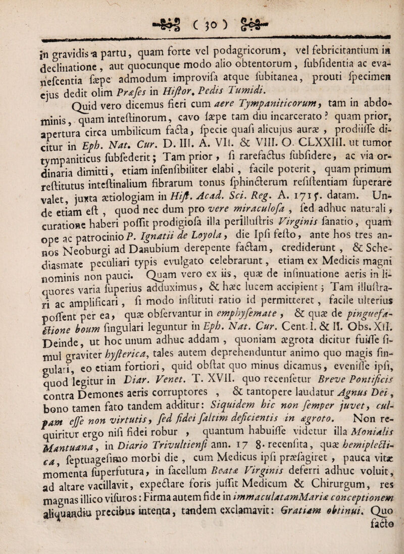 in gravidis n partu, quam forte vel podagricorum, vel febricitantium ia declinatione, aut quocunque modo alio obtentorum, fubfidentia ac eva- nefcentia fope admodum improvifa atque fubitanea, prouti fpecimen eius dedit olim Prafies in Hiftor; Pedis Tumidi. J Quid vero dicemus fieri cum aere Tympaniticorum, tam in abdo* minis ,^uam inteftinorum, cavo laepe tam diu incarcerato.? quam prior, apertura circa umbilicum facta, fpecie quafii alicujus auras , prodtiiTe di¬ citur in Eph. Nat. Cur. D. III. A. VIi. & VIII. O CLXXI1I. ut tumor tympaniticus fubfederit; Tam prior , fi rarefactus fubfidere, ac via or¬ dinaria dimitti, etiam infenfibiliter elabi , facile poterit, quam primum reftitutus inteftinalium fibrarum tonus fphincterum refiftentiam fuperare valet, juxta aetiologiam 111 ITiJf. Acad. Sci. Beg. A. iyif. datam. Un¬ de etiam eft , quod nec dum pro vere miraculofa , fed adhuc nattrali, curatione haberi poffit prodigiofa illa perilluftris Virginis fanatio, quam ope ac patrocinio P. Ignatii de Loyola, die Ipfi fefto, ante hos tres an¬ nos Neoburgi ad Danubium derepente fa6tam, crediderunt , & Sche- diasmate peculiari typis evulgato celebrarunt, etiam ex Medicis magni nominis non pauci. Quam vero ex iis, qux de infmuatione aeris in li¬ quores varia fuperius adduximus, & haec lucem accipient; Tam illuftra- ri ac amplificari, fi modo inflituti ratio id permitteret, facile ulterius pollent per ea, quas obfervantur in emphyfemate , & qux de pinguefa- THone boum fmgulari leguntur in Eph. Nat. Cur. Cent.l. & II. Obs.Xil. Deinde, ut hoc unum adhuc addam , quoniam aegrota dicitur fuiffe fi~ mul graviter hyfierica, tales autem deprehenduntur animo quo magis fm- gulari eo etiam fortiori, quid obftat quo minus dicamus, eveniffe ipfi, quod legitur in Diar. Venet. T. XVII. quo recenfetur Breve Pontificis contra Demones aeris corruptores , & tantopere laudatur Agnus Dei, bono tamen fato tandem additur: Siquidem hic non fiemper juvet, cul¬ pam ejfe non virtutis, fed fidei faltim deficientis in agroto. Non re¬ quiritur ergo nili fidei robur , quantum habuiffe videtur illa Monialis Mantuana, in Diario Trivultienfi ann. 17 8*recenfita, quxhemipletti- ea, feptuagefimo morbi die , cum Medicus ipfi praefagiret , pauca vitse momenta fuperfutura, in facellum Beata Virginis deferri adhuc voluit , ad altare vacillavit, expe6lare foris jufiit Medicum & Chirurgum , res magnas illico vifuros; Firma autem fide in immaculatamMaria conceptionem aliquaadiu precibus intenta, tandem exclamavit: Cratiam obtinui. Quo
