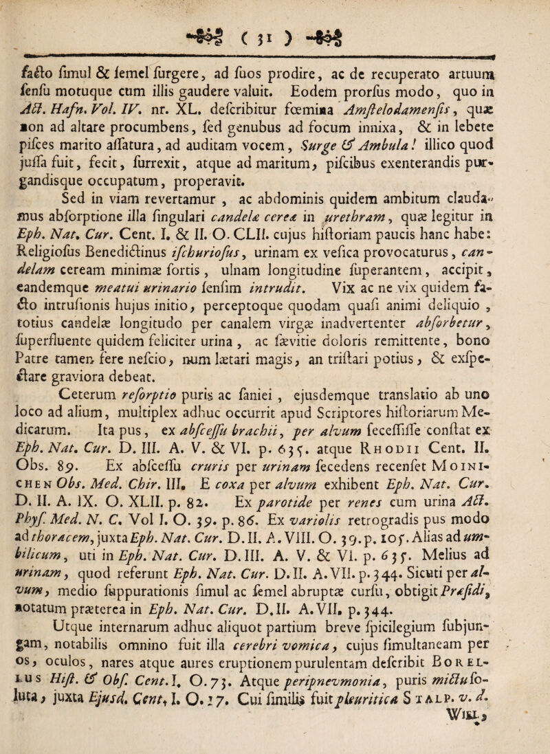 «a < 51 ) fallo fimul & iemcl furgere, ad fuos prodire, ac de recuperato artuum fenfu motuque cum iliis gaudere valuit. Eodem prorfus modo, quo in Abi. Hafn. Vol. IV. nr. XL. defcribitur foemiaa Amftelodamenfis, quas *on ad altare procumbens, fed genubus ad focum innixa, & in lebete pifces marito adatura, ad auditam vocem, -S'urge (A Ambula! illico quod juffa fuit, fecit, furrexit, atque ad maritum, pifcibus exenterandis pur¬ gandis que occupatum, properavit. Sed in viam revertamur , ac abdominis quidem ambitum claudae mus abforptione illa fingulari candeU cerea in urethram, quas legitur in Eph. Nat. Cur. Cent. I. & II. O. CLI1. cujus hilloriam paucis hanc habe: Religioiiis Benediflinus ifchuriofus, urinam ex vefica provocaturus, can~ delam ceream minimae fortis , ulnam longitudine fuperantem, accipit, eandemque meatui urinario fenfim intrudit. Vix ac ne vix quidem fa¬ llo intrufionis hujus initio, perceptoque quodam quafi animi deliquio , totius candela longitudo per canalem virga: inadvertenter abforbetur, fuperfluente quidem feliciter urina , ac fevitie doloris remittente, bono Patre tamen fere nefcio> num laetari magis, an triilari potius, & exlpc- ftare graviora debeat. Ceterum rejorptio puris ac faniei , ejusdemque translatio ab uno loco ad alium, multiplex adhuc occurrit apud Scriptores hifloriarumMe¬ dicarum. Ita pus, ex abfceffu brachii, per alvum feceffiife conflat ex Eph. Nat. Cur. D. III. A. V. & VI. p. 63^. atque Rhodii Cent. II. Obs. 8p. Ex abfcelfu cruris per urinam fecedens recenfet Moini- chen Obs. Med. Chir, III, E coxa per alvum exhibent Eph. Nat. Cur„ D. U. A. IX. O. XLII. p. 82. Ex parotide per renes cum urina Abi* Phy>f. Med. N. C. Vol I. O. 39. p. 86. Ex variohs retrogradis pus modo ad thoracem, juxta £//?. Nat. Cur. D.II. A. VIII.0.39.p. lof .Alias ad#?»- bilicum, uti in Eph. Nat. Cur. D.III. A. V. & VI. p. 635*. Melius ad urinam, quod referunt Eph. Nat. Cur. D. II. A. VII. p. 344. Sicuti per aU vum, medio fuppurationis fimul ac femei abruptas curfu, obtigit Prafidi^ »otatum praeterea in Eph. Nat. Cur. D.II. A. VII, p. 344. Utque internarum adhuc aliquot partium breve fpicilegium fubjun- gam, notabilis omnino fuit illa cerebri vomica, cujus fimuitaneam per os, oculos, nares atque aures eruptionem purulentam deferibit Borel- ius Hift. (A Obf. Cent.l. O.73. Atque peripnevmonia^ puris miblubo- luta) juxta Ejusd, Cent11, 0.17. Cui fimilis fuit pleuritica S 1 alp* Witt*