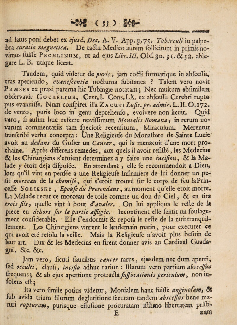 ad latus poni debet ex ejus i.♦ Dec» A. V* App. p*75# Tuberculi in palpe¬ bra cur Atio magne rica* De taclu Medico autem follicitum in primis no* vimus fuiffe Pechlinum, ut ad ejus IdbrJIL Obf. 30, $ x. & 33. able¬ gare L. B. utique liceat» Tandem, quid videtur de puris y jatn co6li formatique in abfceffu, cras aperiendo, evanefc entia noftoma fubitanea ? Talem vero novit Praeses ex praxi paterna hic Tubingas notatam; Nec multum abfimilem obfervavit Gockelius, Cent«L Cons.LX, ex abfceifu Cerebri rupto pus evanuiffe. Num conlpiret illa Zacuti Lufit.pr* admir. L*II»0*i72« de vento, puris loco in genu deprehenib, evolvere non licuit. Quid vero, fi aufim huc referre noviffimum Monialis Romana> in rerum no¬ varum commentariis tam Ipeciofe recenfitum, Miraculum. Merentur tranfcribi verba concepta : Une Religieufe du MonafWe de Sainte Lucie avoit au dedam du Gofier un Cancer , qui la menacoit d9une mort pro- chaine. Apres differens remedes , aux quels il avoit refifte, ks Medecins & les Chirurgiens sktoient determinez a y faire une incijfion, 6c la Ma- lade y etoit deja dilpofee. En attendant, elle fe recommendoit a Dieu, lors qu*il vint en penfee a une Religieufe Infirmierc de lui donner un pe¬ tit morceau de la chemife, qui s*etoit trouve fur le corps de feu laPrin- cclfe Sobiesky , Epoufedu Freteyidant, aumoment qu*elk etoit morte* La Malade recut ce morceau de toile comme un don du Ciel, & en tira trois fils9 quelle vint a bout &avaler. On lui appliqua le refte de 1* piece en dehors fur la partie afflig&e, Incontinent elle fentit un foulage- ment confiderable. Elle fendormit & repofa le refle de la nuit tranquil- lement. Les Chirurgiens vinrent le kndemain matin, pour executer cc qui avoit ete refolu la veille. Mais la Religieufe n*avoit plus befoin de leur art. Eux & les Medecins en firent donner avis au Cardinal Guada- gni, &c, &c. Jam vero, ficuti faucibus cancer rarus, ejusdem nec dum aperti, fed occulti, claufi, in c i fio adhuc rarior : Iflarum vero partium absceffiu frequens; & ab ejus apertione protracta fuffocationispericulum, non in- fo lens eft; Ita vero fimile potius videtur, Monialem hanc fuiffe anginofam, fub avida trium filorum deglutitione fecutam tandem absceffus bene ma¬ turi rupturamy purisque effufione procuratam ifthmo libertatem prifli- E nam