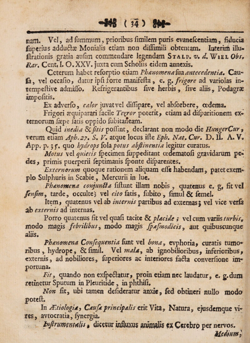 iiam. Vel , ad fummum, prioribus fimilem puris evanefcentiam, fiducia fuperius addu£te Monialis etiam non diffimili obtentam, Iuterim illu- Ilrationis gratia aufim commendare legendam Stalp. v, d.WiEh Qbs* Har. Centi I. O.XXV. juxta cum Scholiis eidem annexis. Ceterum habet reforptio etiam Phanomena ha antecedentia* Cau- |a, vel occafio, datur ipfi forte manifefta, e. g. fngore ad variolas m- tempeftive admilfo. Refrigerantibus five herbis , five aliis, Podagras impofitis. Exadverfb, calor juvat vel difiipare, vel abforbere, oedema. Frigori aequiparari facile Tcrjror poterit> etiam ad difparitionem ex¬ ternorum fiepe fatis oppido fubitaneam. Quid inedia & [itis poffint, declarant non modo die HungerCur , verum etiam Aph.27* S. V. atque locus ifte Eph. Nat* Cur. D. II, A. V. App, p. 5 f. quo hydrops fola potus ahftinentia legitur curatus* Motus vel quietis fpecimen fuppeditant cedematofi gravidarum pe¬ des , primis puerperii feptimanis fponte diiparentes. Externorum quoque rationem aliquam efle habendam, patetexem* pio Sulphuris in Scabie, Mercurii in lue* Phmomena conjunffia fiftunt illam nobis , quatenus e* gt fit vel fenfimy tarde, occulte? vel cito fatiss fcbito , fimul & femel. Item, quatenus vel ab internis partibus ad externas} vel vice verfe ab externis ad Internas, Porro quatenus fit vel quafi tacite & placide ,* vel cum variis turbis9 modo magis febrilibus, modo magis fpafmodicis, aut quibuscunque aliis, Phanomena Confequentia lunt vel bona, evphoria, curatis tumo* ribus, hydrope, &fimih Vel malay ab ignobilioribus, inferioribus, externis, ad nobiliores, fuperiores ac interiores fafta converfione im« portuna. Fit9 quando non exfpe&tur, proin etiam nec laudatur , e* g,dum retinetur Sputum in Pleuritide, in phthifi. Non fit, ubi tamen defideratur anxie, feci obtineri nullo modo poteft. In Aetiologia 9 Caufdprincipalis erit Vita, Natura, ejusdemque vi~ res, avtocratia, fynergia. tnjtrmmdti i dicatur intaajs ex Cerebro per nervos. MtAium]