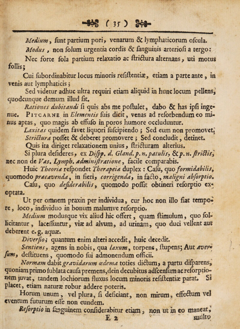 «iw laTtgri-1 -—■—r r , ,T, iMammuurjtamiiniguinriiB n Medium , funt partium pori, venarum & lymphaticorum ofcula. Modus , non folum urgentia cordis & /anguinis arteriofi a tergo t Nec forte fola partium relaxatio ac ftri&ura alternans> uti motus follis; Cui fubordinabitur locus minoris refiftentiae, etiam a parte ante, in venis aut lymphaticis; Sed videtur adhuc ultra requiri etiam aliquid in hunc locum pellens* quodcunque demum illud fit. Rationes dubitandi fi quis abs me poftulet, dabo & has ipfi inge« nue. Pitcarne in Elementis fuis dicit, venas ad reforbendumeo mi-* nus aptas, quo magis ab effu/o in poros humore occluduntur. Laxitas quidem favet liquori /ufcipiendo , Sed eum non promovete Striffura po/Tet & deberet promovere 5 Sed concludit, detinet» Quis ita diriget relaxationem unius , ftriituram alterius. Si plura defideres, ex Dijpp. d. Gland\p. n,patulis, &Lp*n*ftriffii$l nec non de Vas. Lympb. admintftratione, facile comparabis. Huic Theoria refpondet Therapeia duplex : Cafu, quo formidabilis^ quomodo prae avenda, in fieri* corrigenda , in facio, maligni abforptio* Cafu, quo desiderabilis, quomodo poflit obtineri reforptio ex« optata. Ut per omnem praxin per individua, cur hoc non illo fiat tempo* re, loco * individuo in bonum malumve reforptio. Medium modusque vix aliud hic offert, quam (limulum, quo fol- licitantur, lacefiimtur, viae ad alvum, ad urinam, quo duci vellent aut deberent e. g. aquae. Diverjio; quantum enim alteri accedit, huic decedit. Sentiens, agens in nobis, qua laxum, torpens, flupens; Aut ave?* fum, deftituens, quomodo fui admonendum officii. Normam dabit gravidarum oedema toties cliclum > a partu difparens, quoniam primo fublata caufa premens,dein decubitus adfcenfum ac reforptio* nem juvat, tandem lochiorum fluxus locum minoris refiftentiae parat® Si placet, etiam naturse robur addere poteris. Horum unum, vel plura, fi deficiant, non mirum, effeflum ve! eventum futurum effe non eundem. Reforptio in fanguinem confiderabitur etiam, non ut in eo maneat, E z ' ^' ' multa