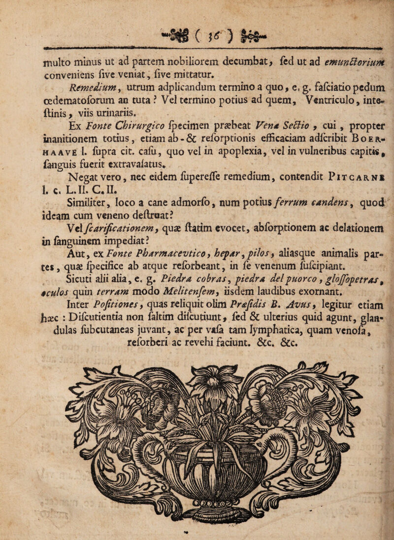 3 §«#- mtn i r —-- -f——- - ■r^-TTir^^mn—i i rr- n mi multo minus ut ad partem nobiliorem decumbat, fed ut ad emunctorium conveniens five veniat, five mittatur. Remedium, utrum adplicandum termino a quo, es g, fafciatio pedum cedematoforum an tuta ? Vel termino potius ad quem. Ventriculo, inte* {linis, viis urinariis. Ex Fonte Chirurgico fpecimen praebeat Vena SeFHo , cui , propter inanitionem totius, etiam ab - & reforptionis efficaciam adlcribit Boer* ha ave I. fupra cit. cafu, quo vel in apoplexia, vel in vulneribus capitis, {anguis fuerit extravalatus* Negat vero, nec eidem fitpereffe remedium, contendit Pitcarni I. c. L. II. C.II. Similiter, loco a cane admorfo, num potius ferrum candens, quod ideam cum veneno definiat? Vel fcarificationem7 quae flatim evocet, abforptionem ac delationem in fanguinem impediat? Aut, ex Fonte Pharmacevtico, hepar,pilos, aliasque animalis par® tes, quae fpecifice ab atque reiorbeant, in fe venenum fufeipiant. Sicuti alii alia, e. g. Piedra cobras^ piedra deipuorco, glojjbpetras9 oculos quin terram modo Melitenfem, iisdem laudibus exornant. Inter Poptiones, quas reliquit olim Prafidis B. Avus, legitur etiam Jicsc : Difcutientia non faltim diicutiunt, fed & ulterius quid agunt, glan¬ dulas fubcutaneas juvant, ac per vafa tam lymphatica, quam venofa, reforberi ac revehi faciunt. &c. &c.