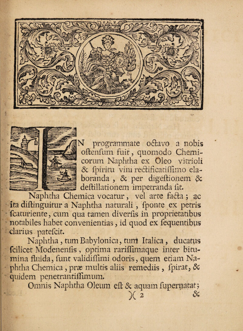 N programmate o&avo a nobis oftenfurti fuit, quomodo Chemi- corum Naphtha ex Oieo vitrioli <3c fpiritu vim redfificatiflimo ela¬ boranda , <5c per digeftionem & deftillationem impetranda fit. Naphtha Chemica vocatur, vel arte facta ; ac ita diftinguitur a Naphtha naturali, fponte ex petris fcaturiente, cum qua tamen diverfis in proprietatibus notabiles habet convenientias, id quod ex fequentibus clarius patefcit. Naphtha, tum Babylonica, tu ni Italica, ducatus fcilicet Modenenfis , optima rariffimaque inter bitu¬ mina fluida, funt validiffimi odoris, quem etiam Na¬ phtha Chemica, pras multis aliis remediis , fpirat, 3c quidem penetrantillimum. Omnis Naphtha Oleum eft & aquam fupernatat; X ^ &