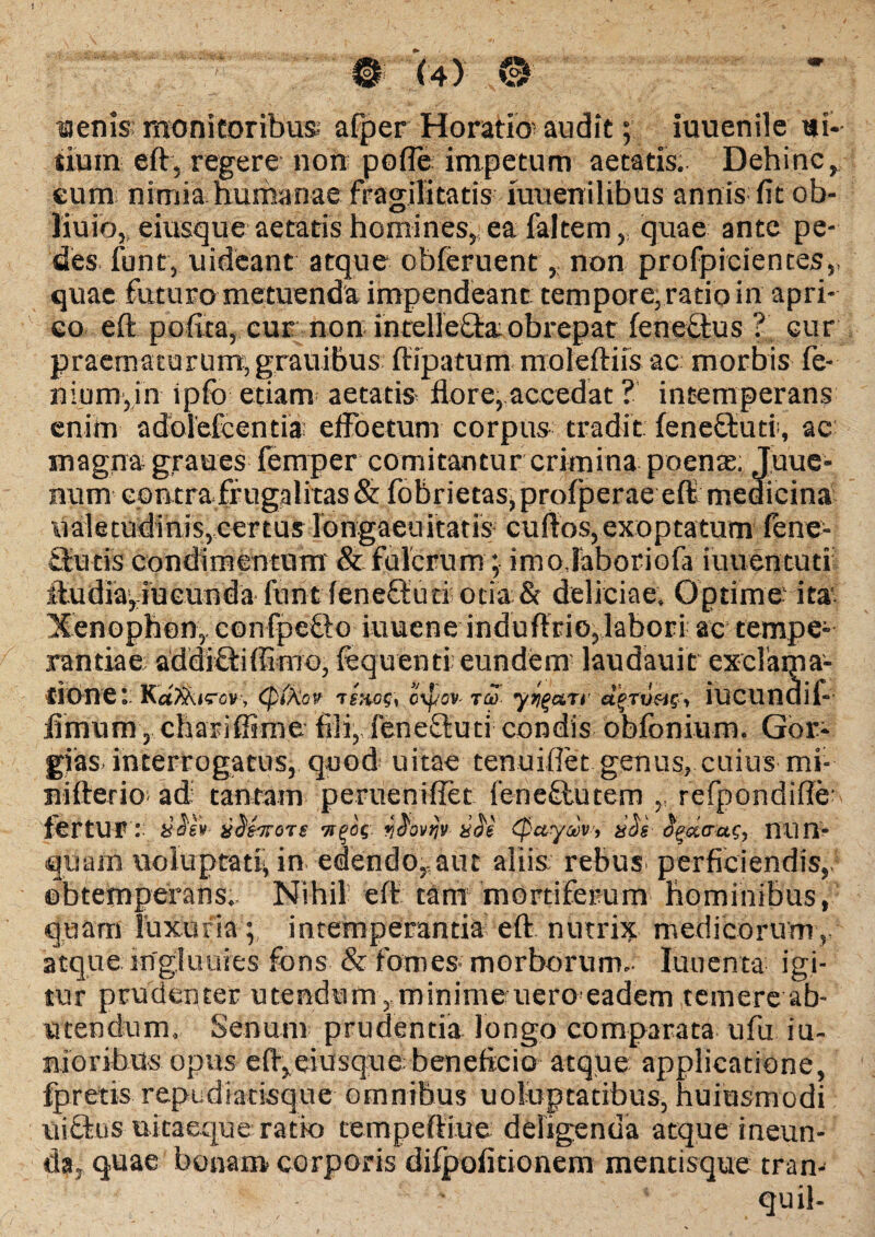 aenis monitoribus afper Horatio audit; iuuenile ui- iium eft, regere non pofle impetum aetatis. Dehinc, eum; nimia humanae fragilitatis mueriilibus annis fit ob- liuio, eiusque aetatis homines, ea faltem, quae ante pe¬ des funt, uideant atque obferuent, non profpicientes, quae futuro metuenda impendeant tempore, ratio in apri¬ co eft polita, eur non intellefla obrepat fenectus % cur praematorum, grauibus ftipatum moleftiis ac morbis fe- nium,in ipfo etiam aetatis flore, accedat ? intemperans enim adolefcentia; effoetum corpus tradit feneOrub, ac magna graues femper comitantur crimina poenas; Juue- mim contra frugalitas & fobrietas,profperae eft medicina ualetudinis,certus longaeuitatis cuftos,exoptatum lene- Sucis condimentum & fulcrum; inrojaboriofa iuuentuti ftudia,iueunda ftintfeneftud otia Sr deliciae. Optime ita Xenophon, confpe&o iuuene induftrio,labori ac tempe¬ randae; addifiiffimo, fequenti eundern laudauit exclaipa- ©bnet ipikov tino?, ovfsv- w ytiqaTi' ajruac, iucundil- fimum, chariflime fili, feneftuti condis bbfonium. Gor¬ gias. interrogatus, quod’ uitae tenuiflet genus, cuius mi- nifteno adi tantam perueniflet fenc&utem ,, refpondifle- fertur : xdtirort ilffwnr- sii tpuyw-, xSi $g<x<rai, nun¬ quam uoluptat^ in edendo,aut aliis rebus, perficiendis, obtemperans. Nihil eft tam mortiferum hominibus, quam luxuria ; intemperantia eft nutrix medicorum, atque ingluuies fons & fomes- morborum., luuenta igi¬ tur prudenter utendum , minime uero eadem temere ab¬ utendum. Senum prudentia longo comparata ufu iu- mioribus opus eft,eiusque beneficio atque applicatione, fpretis repudiatisque omnibus uoluptatibus, huinsmodi uiftus uitaeque ratio tempeftiue deligenda atque ineun¬ da, quae bonam corporis difpofitionem mentisque tran-