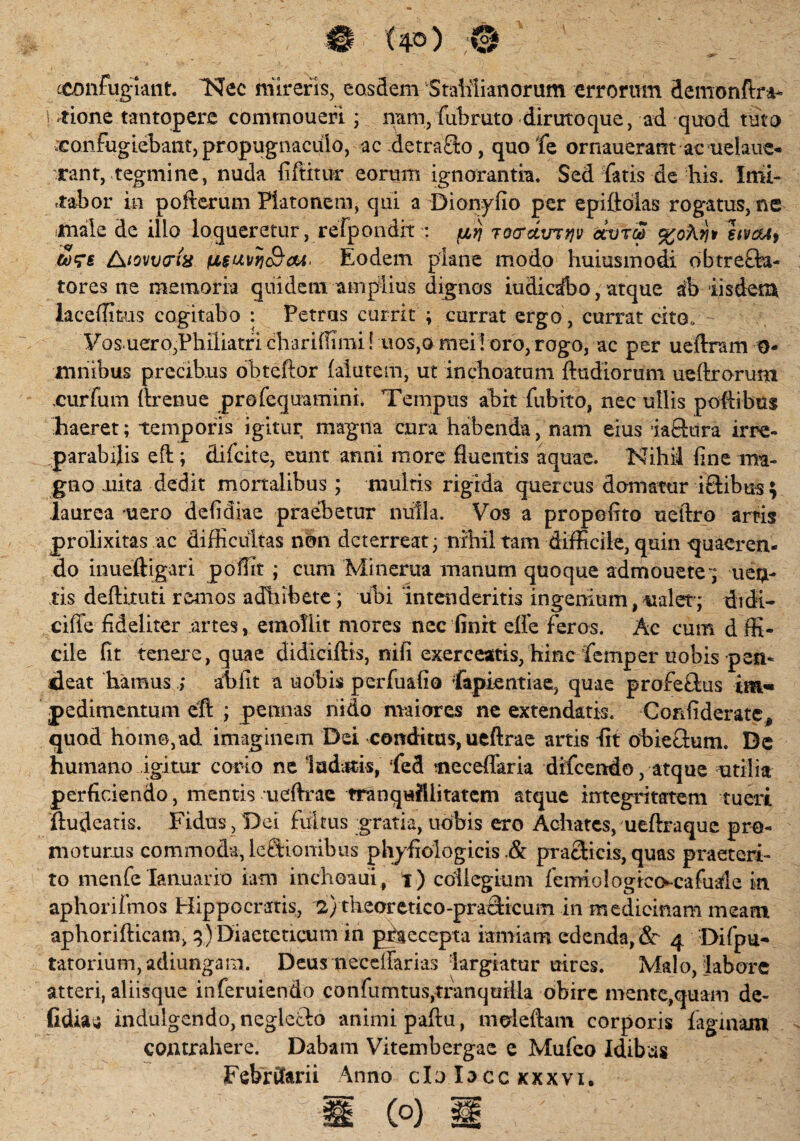 cconfuglaiit. 'Nec mireris, eosdem StaMianorum errorum demonftra* tione tantopere commoueri ; nam, fui) ruto diruto que, ad quod tuto confugiebant, propugnaculo, ac .detra£k>, quofe ornauerant ac uelaue- rant, tegmine, nuda fiftitur eorum ignorantia. Sed fatis de his. Imi¬ tabor in po It erum Platonem, qui a Dionyfio per epiftolas rogatus, ne male de illo loqueretur, refpondit : firj TO&dimjv dcrfrS hvdu, cors /\iovv(Tiii fxsuvrjcBcu. Eodem plane modo huiusmodi obtrefta* tores ne memoria quidem amplius dignos iudicsfco, atque ab iisdem laceffitus cogitabo : Petras currit ; currat ergo , currat cito, Fos uerOjPhiliatf i chariflimi ! uos,o mei l oro, rogo, ac per ueftram O- mnibus precibus obteftor falutem, ut inchoatum {ludiorum ueftrorunt .curfum ftrenue profequamini. Tempus abit fubito, nec ullis poftibus ■haeret; temporis igitur magna cura habenda, nam eius iaftura irre¬ parabilis eft; difcite, eunt anni more fluentis aquae. Nihii line ma¬ gno nita dedit mortalibus ; multis rigida quercus domatur iftibus; laurea uero defldiae praehetur nulla. Vos a propoflto ueftro artis prolixitas ac difficultas non deterreat; nihil tam difficile, quin quaeren¬ do inueftigari poffit ; cum Minerua manum quoque admouete 7 uen- tis deftixuti remos adhibete ; ubi intenderitis ingenium, ualer; didi- cifte fideliter .artes, emollit mores nec finrt efle feros. Ac cum d ffi- cile fit tenere, quae didiciftis, nifi exerceatis, hinc femper uobis pen- deat hamus ; ahlit a uobis perfuafio fapientiae, quae profeftus pedimentum eft ; pennas nido maiores ne extendatis. Corffiderate, quod homo,ad imaginem Dei conditus, ueftrae artis fit obieGum. Dc humano igitur corio ne ludatis, fed neceflaria difeendo, atque utilia perficiendo, mentis ueftrae tranquillitatem atque integritatem tueri ftudeatis. Fidus , Dei fultus gratia, uobis ero Achates, ueftraque pro- moturus commoda, lectionibus phyfiologicis .& praclicis, quas praeteri¬ to menfe Ianuario iam inchoaui , t ) collegium femiulogico-cafuale in aphorifmos Hippocratis, 2) theoretico-praGicum in medicinam meam aphorifticam, q) Diaeteticum in pfseccpta iamiam edenda, 3c 4 Di (pu¬ tatorium , adiungam. Deus necelfarias largiatur uires. Malo, labore atteri, aliisque inferuiendo confumtus,tranquilla obire mente,quam de- fidbu indulgendo, negleGo animi paftu, moleftam corporis faginam contrahere. Dabam Vitembergae e Mufco Idibus Februarii \nno clo Io cc xxxvi.