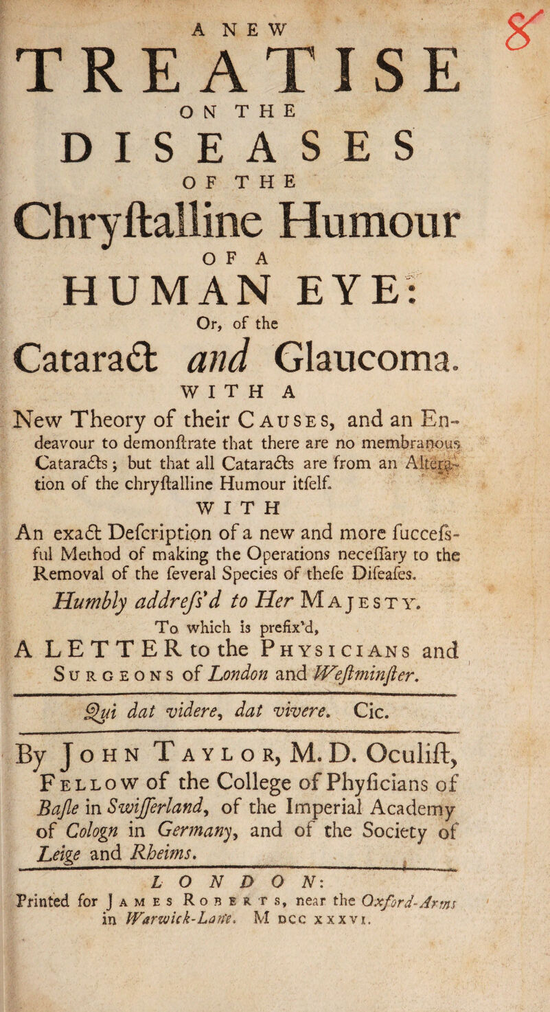 ANEW TREATISE O N T H E DISEASES O F T H E Chryftalline Humour O F A HUMAN EYE: Or, of the Cataraft and Glaucoma. WITH A New Theory of their Causes, and an En- deavour to demonftrate that there are no membranou Cataradfs; but that all Catara&s are from an Altera¬ tion of the chryftalline Humour itfelf. WITH An exadt Defcription of a new and more fuccefs- ful Method of making the Operations neceflary to the Removal of the feveral Species of thefe Difeafes. Humbly addrefs d to Her Majesty. To which is prefix'd, A LETTER to the Physicians and Surgeons of London and tVeftminfler. Qui dat videre, dat vivere. Cic. By John T a y l o r, M. D. Oculift, Fellow of the College of Phyficians of Bajle in Swifferland, of the Imperial Academy of Cologn in Germany, and of the Society of Leige and Rheims.__ * ° L O N D O N: ~ Printed for J a m e s Roberts, near the Oxford-Arms in Warwick-Lan'e, M dcc xxxvi. ■