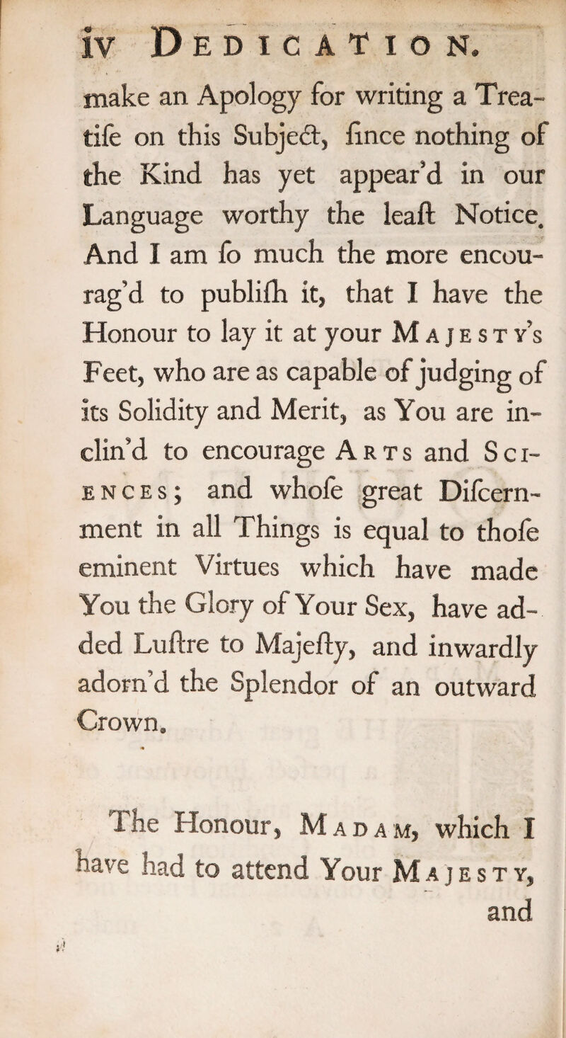 make an Apology for writing a Trea- tife on this Subject, fince nothing of the Kind has yet appear’d in our Language worthy the leaft Notice. And I am fo much the more encou¬ rag’d to publifh it, that I have the Honour to lay it at your Majesty’s Feet, who are as capable of judging of its Solidity and Merit, as You are in¬ clin’d to encourage Arts and Sci¬ ences; and whofe great Difcern- ment in all Things is equal to thofe eminent Virtues which have made You the Glory of Your Sex, have ad¬ ded Luftre to Majefty, and inwardly adorn’d the Splendor of an outward Crown. The Honour, Madam, which I have had to attend Your Majesty, and