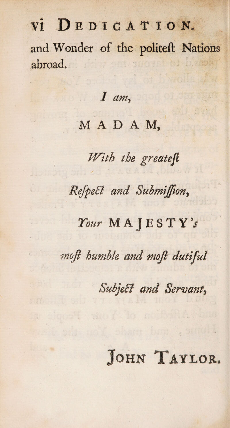 and Wonder of the politeft Nations abroad. I am, MADAM, With the great eft S _ I 4 RefpeB and Submi£iont Tour MAJESTY’^ moji humble and mojl dutiful SubjeB and Servant, John Taylor.