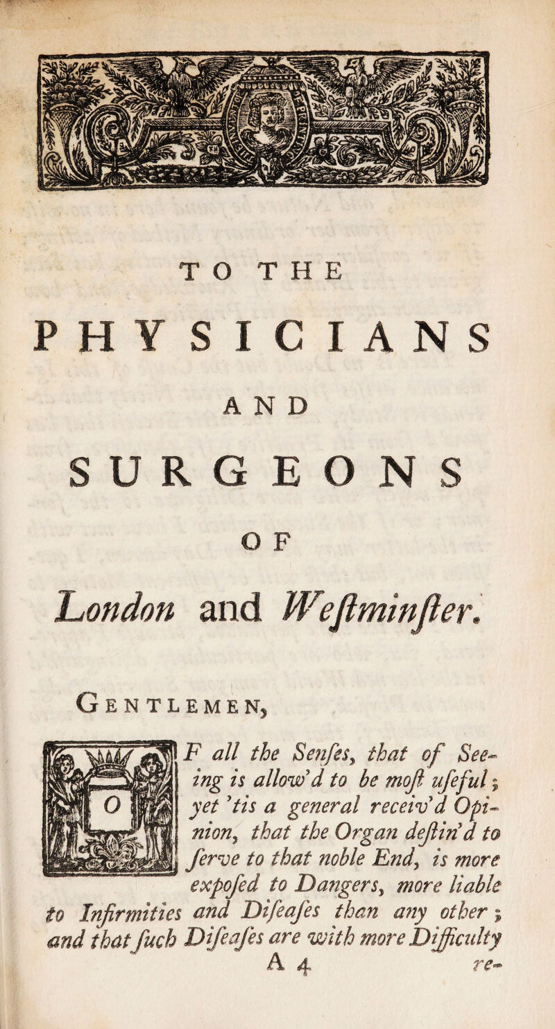 PHYSICIANS AND SURGEONS O F London and Weflminfler. Gentlemen3 F all the Senfes, that of See*> ing is allow'd to be mofi ufeful; yet'tis a general receiv'd Opi¬ nion, that the Organ defind to ferve to that noble End, is more expofed to Dangers, more liable to Infirmities and Difeafes than any other; and that fuch Difeafes are with more Difficulty A 4 re-