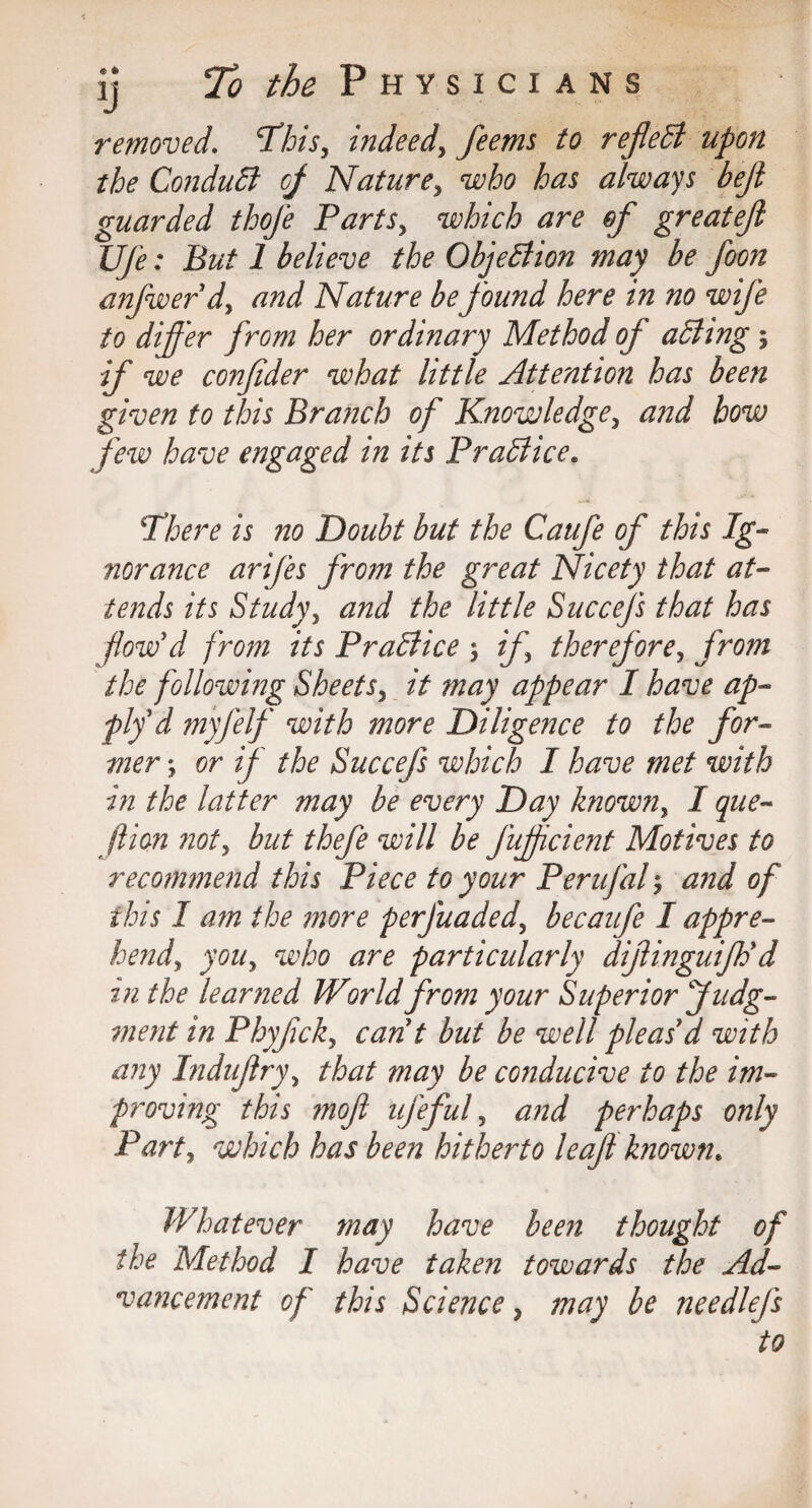 ij To the Physicians removed. This, indeed, feems to reflect upon the Conduct cj Nature, who has always hejl guarded thofe Parts, which are of greateft Ufe: But 1 believe the Objection may be foon anfwerd, and Nature be found here in no wife to differ from her ordinary Method of aBing 5 if we confder what little Attention has been given to this Branch of Knowledge, and how few have engaged in its PraBice. ‘There is no Doubt but the Caufe of this Ig¬ norance arifes from the great Nicety that at¬ tends its Studyy and the little Succefs that has flow'd from its PraBice 3 if theref ore, from the following Sheets, it may appear I have ap¬ ply d myfelf with more Diligence to the for¬ mer 3 or if the Succefs which I have met with hi the latter may be every Day known, I que- ftian not, but thefe will be fuffcient Motives to recommend this Piece to your Perufah, and of this I am the more perfuaded, becaufe I appre¬ hend, you, who are particularly difinguifh'd in the learned World from your Superior Judg¬ ment in Phyfck, cant but be well pleas d with any Indufry, that may be conducive to the im¬ proving this moft ufeful, and perhaps only Part, which has been hitherto leaf known. Whatever may have been thought of the Method I have taken towards the Ad¬ vancement of this Science, may be needlefs to
