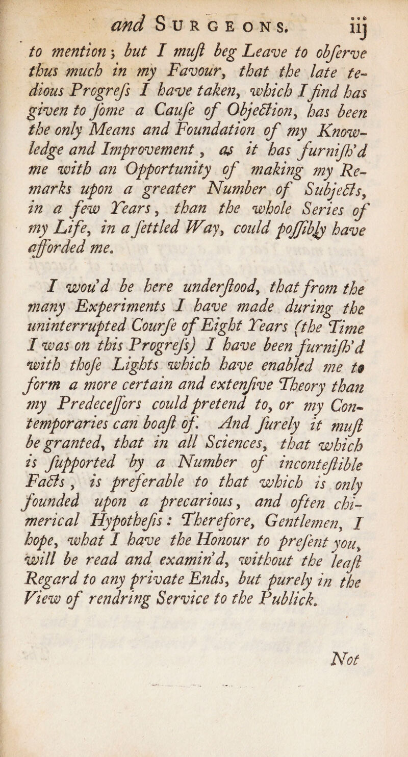 and Surgeons. iij to mention 3 but I majl beg Leave to obferve thus much in my Favour, that the late te¬ dious Prcgrefs I have taken, which Ifind has given to Jbme a Gaufe of Objection, has been the only Means and Foundation of my Know¬ ledge and Improvement, as it has furnifh'd me with an Opportunity of making my Re¬ marks upon a greater Number of Subjedls, in a few Tears, than the whole Series of my Life, in a fettled Way, could poffibjy have afforded me. I woud be here underfood, that from the many Experiments I have made during the uninterrupted Courfe of Eight Tears (the Time I was on this Prcgrefs) I have been fnrniftid with thofe Lights which have enabled me to form a more certain and extenfive Theory than my Predecejfors could pretend to, or my Con¬ temporaries can boafl of And furely it mufi be granted, that in all Sciences, that which is fupported by' a Number of incontefible FaSls, is preferable to that which is only founded upon a precarious, and often chi¬ merical Hypofhefs: Therefore, Gentlemen, I hope, what I have the Honour to prefent you, will be read and examin'd, without the leaf Regard to any private Ends, but purely in the View of rendring Service to the Publick. Not