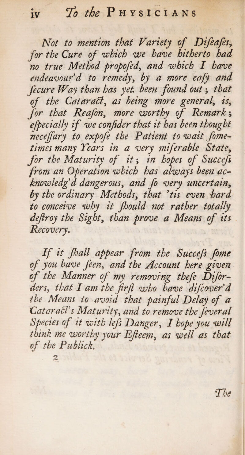 Not to mention that Variety of T)ifeafesy for the Cure of which we have hitherto had no true Method propofed, and which I have endeavour d to remedy, by a more eafy and fecure Way than has yet been found out that of the CataraB, as being more general» is, for that Reafon, more worthy of Remark > efpecially if we confider that it has been thought neceffary to expofe the Patient to wait fome- times many Tears in a very miferable State, for the Maturity of it; in hopes of Succefs from an Operation which has always been ac¬ knowledged dangerous, and Jo very uncertain, by the ordinary Methods, that Pis even hard to conceive why it Jhould not rather totally defiroy the Sight, than prove a Means of its Recovery. If it Jhall appear from the Succefs fome of you have feen, and the Account here given of the Manner of my removing thefe Difor- ders5 that 1 am the firfl who have difcoverd the Means to avoid that painful Delay of a CataraB’s Maturity, and to remove the Jeveral Species of it with lefs Danger, I hope you will think me worthy your EJleem* as well as that of the Publick. 2 The