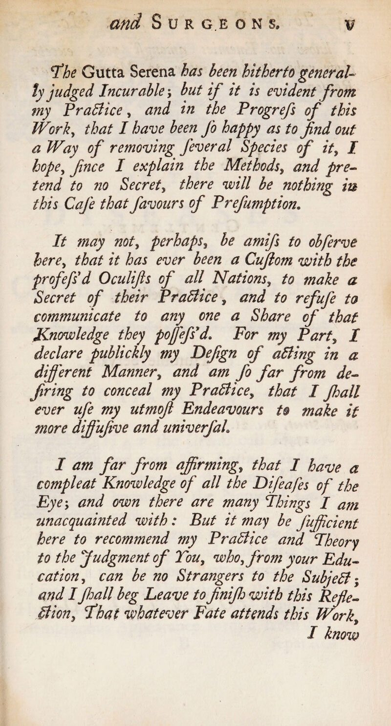 and Sur g.e o n s. fhe Gutta Serena has been hitherto general¬ ly judged Incurable; but if it is evident from my Practice, and in the Prog refs of this Work, that I have been fo happy as to find out a Way of removing J'everal Species of it, I hope, fince I explain the Methods, and pre¬ tend to 7io Secret, there will be nothing in this Cafe that favours of Prefumption. It may not, perhaps, be amifs to obferve here, that it has ever been a Cujiom with the profefsd Oculifts of all Nations, to make a Secret of their PraBice , to refufe to communicate to any one a Share of that knowledge they pofjefsd* For my Part% I declare publickly my Defign of aBing in a different Manners and am fo far from de¬ firing to conceal my PraBice^ that I fhall ever life my utmofi Endeavours to make it more dffufve and univerfah I am far from affirming,, that 1 have a compleat Knowledge of all the Difeafes of the Eye; and own there are many Things I am unacquainted with : But it may be jujfcient here to recommend my PraBice and Theory to the Judgment of Tou, who, from your Edu¬ cationcan be no Strangers to the SubjeB; and IJhall beg Leave to finifij with this Refle- Bion, 'That whatever Fate attends this Work9 I know