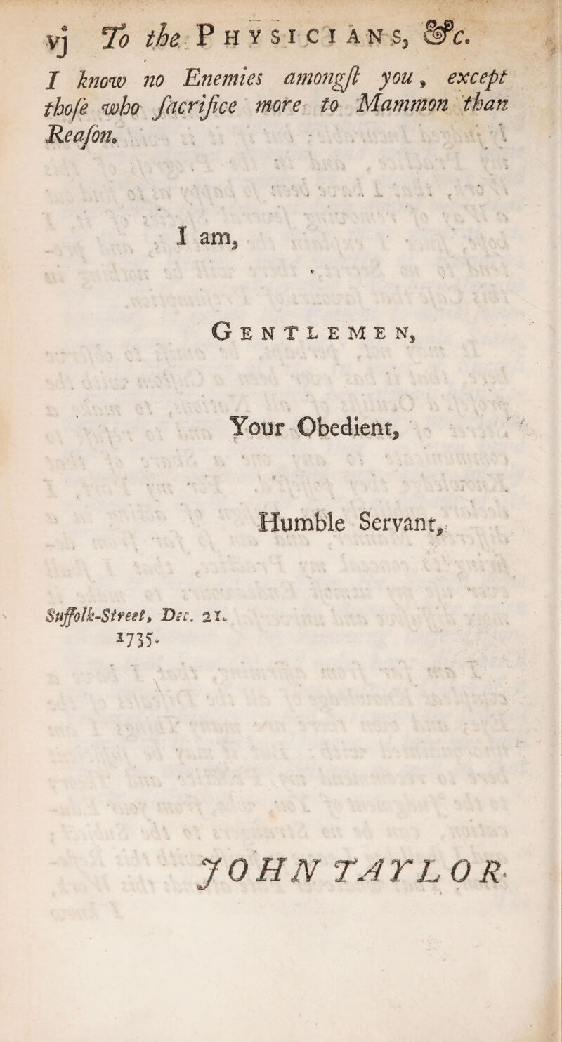 vj To the Physician ;s, -Sfc. t I know no Enemies amongft you» except thofe who facrijice more to Mammon than Rea/on. I am. Gentlemen, Your Obedient, Humble Servant, Suffolk-Sireet, Dec. 2X* J735* \ . _ ’ '