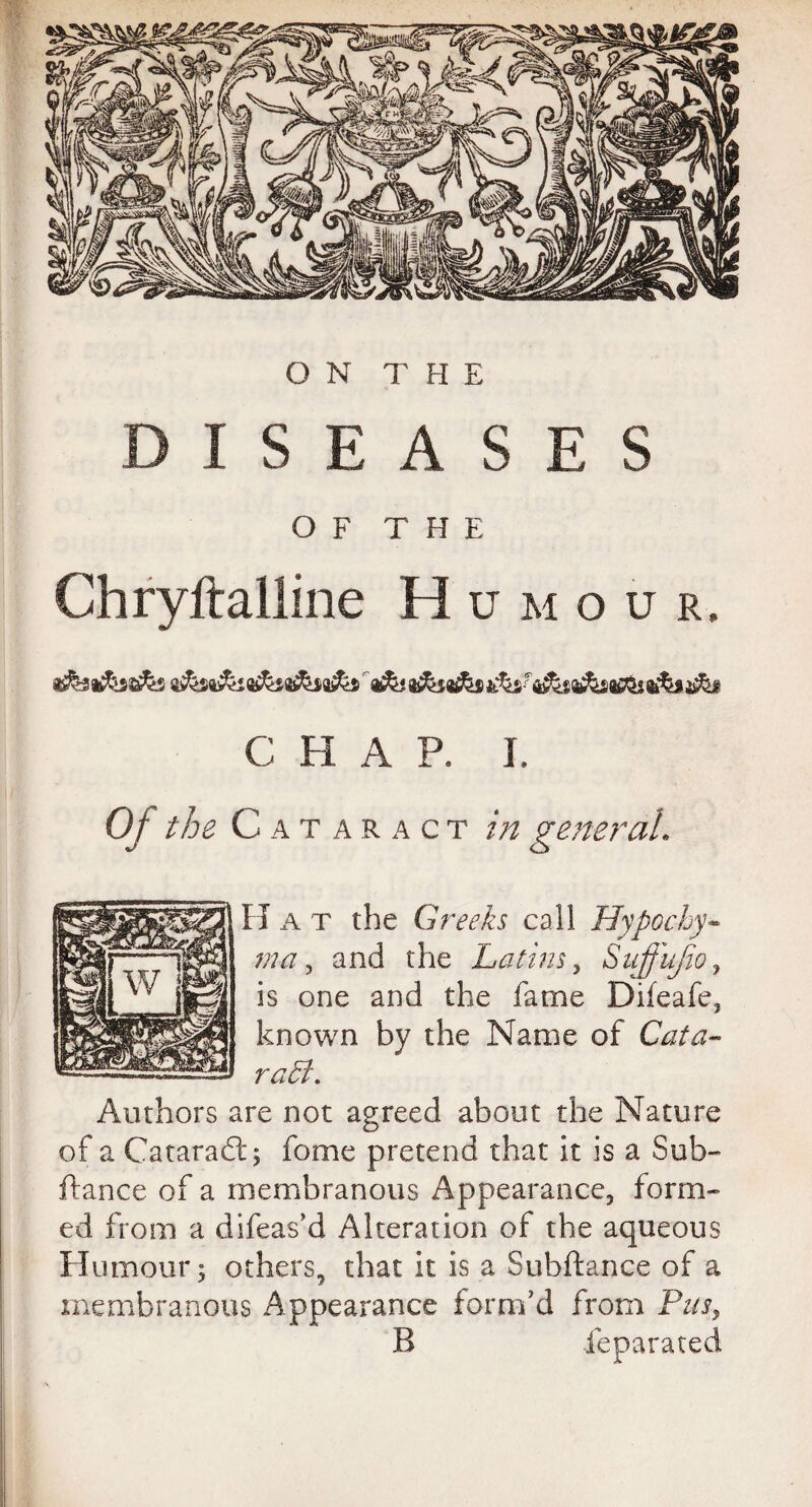 DISEASES OF THE Chryftalline H U M O U R. C H A P. I. Of the C a taract in general, Ha t the Greeks call Hypocky- ma, and the Latins, Snffujio, is one and the fame Difeafe, known by the Name of Cata- raLt. Authors are not agreed about the Nature of a Cataradt; fome pretend that it is a Sub-* ftance of a membranous Appearance, form¬ ed from a difeas’d Alteration of the aqueous Humour; others, that it is a Subftance of a membranous Appearance form’d from Pus, B leparated