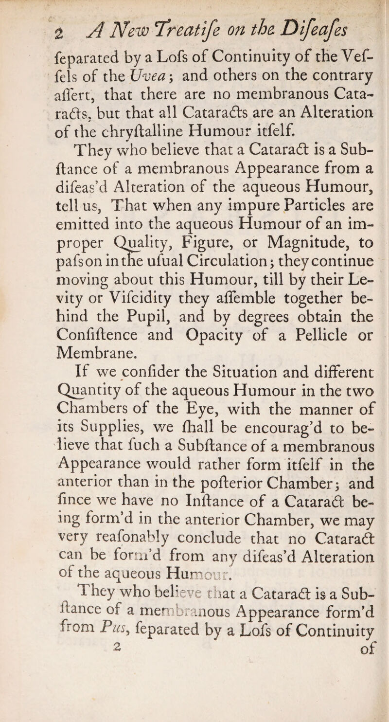 feparated by a Lofs of Continuity of the Vef- fels of the Uvea; and others on the contrary affert, that there are no membranous Cata- rads, but that all Catarads are an Alteration * of the chryflalline Humour itfelf. They who believe that a Catarad is a Sub¬ fiance of a membranous Appearance from a difeas’d Alteration of the aqueous Humour, tell us, That when any impure Particles are emitted into the aqueous Humour of an im¬ proper Quality, Figure, or Magnitude, to pafs on in the ufual Circulation; they continue moving about this Humour, till by their Le¬ vity or Vifcidity they affemble together be¬ hind the Pupil, and by degrees obtain the Confidence and Opacity of a Pellicle or Membrane. If we confider the Situation and different Quantity of the aqueous Humour in the two Chambers of the Eye, with the manner of its Supplies, we fhall be encourag'd to be¬ lieve that fuch a Subfiance of a membranous Appearance would rather form itfelf in the anterior than in the pofterior Chamber 5 and fince we have no Inilance of a Catarad be¬ ing form’d in the anterior Chamber, we may very reafonably conclude that no Catarad can be form’d from any difeas’d Alteration of the aqueous Humour. They who believe that a Catarad is a Sub¬ fiance of a membranous Appearance form’d from Pus, feparated by a Lofs of Continuity 2 ‘ of