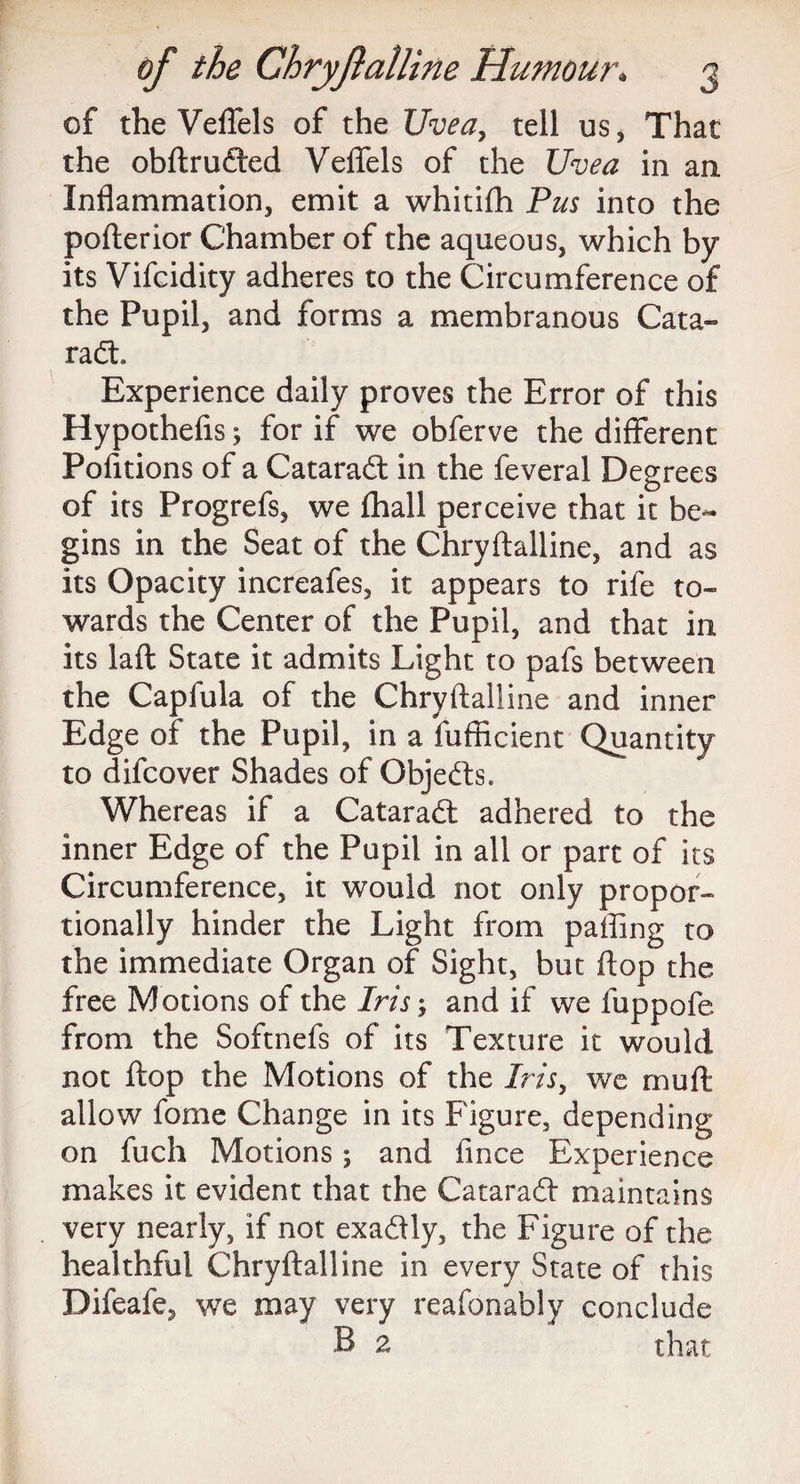of the Veflels of the Uvea, tell us, That the obftrufted Veffels of the Uvea in an Inflammation, emit a whitifh Pus into the pofterior Chamber of the aqueous, which by its Vifcidity adheres to the Circumference of the Pupil, and forms a membranous Cata¬ ract Experience daily proves the Error of this Hypothefis; for if we obferve the different Poiitions of a Cataradl in the feveral Degrees of its Progrefs, we fhall perceive that it be¬ gins in the Seat of the Chryftalline, and as Its Opacity increafes, it appears to rife to¬ wards the Center of the Pupil, and that in its laft State it admits Light to pafs between the Capfula of the Chryftalline and inner Edge of the Pupil, in a fufficient Quantity to difcover Shades of Objedts. Whereas if a CataraCt adhered to the inner Edge of the Pupil in all or part of its Circumference, it would not only propor¬ tionally hinder the Light from paffing to the immediate Organ of Sight, but ftop the free Motions of the Iris and if we fuppofe from the Softnefs of its Texture it would not ftop the Motions of the Iris, we mufti allow fome Change in its Figure, depending on fuch Motions; and fince Experience makes it evident that the Cataradft maintains very nearly, if not exaCfly, the Figure of the healthful Chryftalline in every State of this Difeafe, we may very reafonably conclude B 2 that